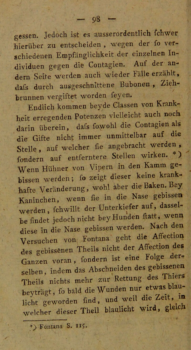 gessen. Jedoch ist es ausserordentlich fchwer hierüber zu entscheiden , wegen der fo ver- schiedenen Empfänglichkeit der einzelnen In- dividuen gegen die Contagien. Auf der an- dern Seite werden auch wieder Fälle erzählt, dafs durch ausgeschnittene Bubonen , Zieh- brunnen vergiftet worden feyen. Endlich kommen beyde Classen von Krank- heit erregenden Potenzen vielleicht auch noch darin überein, dafs fowohl die Contagien als die Gifte nicht immer unmittelbar auf die Stelle , auf welcher fie angebracht werden , fondern auf entferntere Stellen wirken. *) Wenn Hühner von Vipern in den Kamm ge- bissen werden; fo zeigt dieser keine krank- hafte Veränderung, wohl aber die Baken. Bey Kaninchen, wenn fie in die Nase gebissen werden, fchwillt der Unterkiefer auf, dassel- befindet jedoch nicht bey Hunden flatt, wenn diese in die Nase gebissen werden. Nach den Versuchen von Fontana geht die Affection des gebissenen Theils nicht der Affection des Ganzen voran, fondern ist eine Folge der- selben, indem das Abscbneiden des gebissenen Theils nichts mehr zur Rettung des Thiers bevträgt, fo bald die Wunden nur etwas blau- jlcht geworden find, und weil die Zeit in welcher dieser Tlieil blaulicht wird, gleich Fontana S. n?.