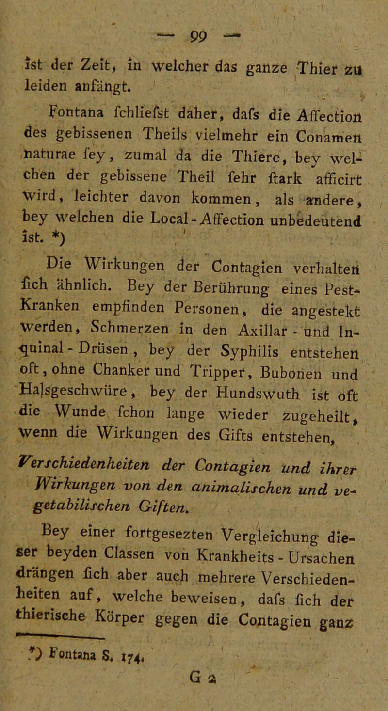 ist der Zeit, in welcher das ganze Thier zu leiden anfängt. Fontana fchliefst daher, dafs die Affection des gebissenen Theils vielmehr ein Conamen naturae ley, zumal da die Thiere, bey wel- chen der gebissene Theil fehr Hark afficirt Wird, leichter davon kommen , als andere, bey welchen die Local-Affection unbedeutend ist. *) Die Wirkungen der Contagien verhalten fich ähnlich. Bey der Berührung eines Pest- Kranken empfinden Personen, die angestekt Werden, Schmerzen in den Axillar - und ln- ■quinal - Drüsen , bey der Syphilis entstehen oft, ohne Chanker und Tripper, Bubonen und Hajsgeschwüre, bey der Hundswuth ist oft die Wunde fchon lange wieder zugeheilt, Wenn die Wirkungen des Gifts entstehen, Verschiedenheiten der Contagien und ihrer Wirkungen von den animalischen und ve- getabilischen Giften. Bey einer fortgesezten Vergleichung die- ser beyden Classen von Krankbeits - Ursachen drängen fich aber auch mehrere Verschieden- heiten auf, welche beweisen, dafs fich der thierische Körper gegen die Contagien ganz G a *) Fontana S. 174,