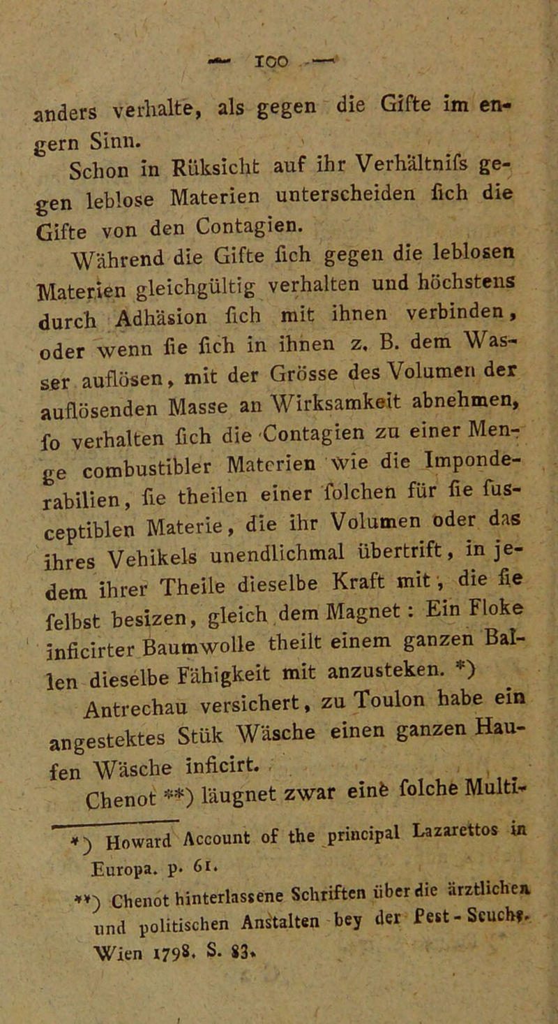— ICO anders verhalte, als gegen die Gifte im en- gem Sinn. Schon in Rüksicht auf ihr Verhältnis ge- gen leblose Materien unterscheiden fich die Gifte von den Contagien. Während die Gifte fich gegen die leblosen Materien gleichgültig verhalten und höchstens durch Adhäsion fich mit ihnen verbinden, oder wenn fie fich in ihnen z, B. dem Was- ser auflösen, mit der Grösse des Volumen der auüösenden Masse an Wirksamkeit abnehmen, fo verhalten fich die Contagien zu einer Men- ge combustibler Materien wie die Imponde- rabilien, fie t'heilen einer folchen für fie fus- ceptiblen Materie, die ihr Volumen oder das ihres Vehikels unendlichmal übertrift, in je- dem ihrer Theile dieselbe Kraft mit ^ die fie felbst besizen, gleich dem Magnet : Ein Floke inficirter Baumwolle theilt einem ganzen Bal- len dieselbe Fähigkeit mit anzusteken. *) Antrechau versichert, zu Toulon habe ein angestektes Stük Wäsche einen ganzen Hau- fen Wäsche inficirt. Chenot **) läugnet zwar einfe folche Multi- *) Howard^ Account of the principal Lazarettos in Europa, p. 61. chenot binterlassene Schriften über die ärztlichen und politischen Anstalten bey der Pest-Scuch?. Wien 1798. S. 83«