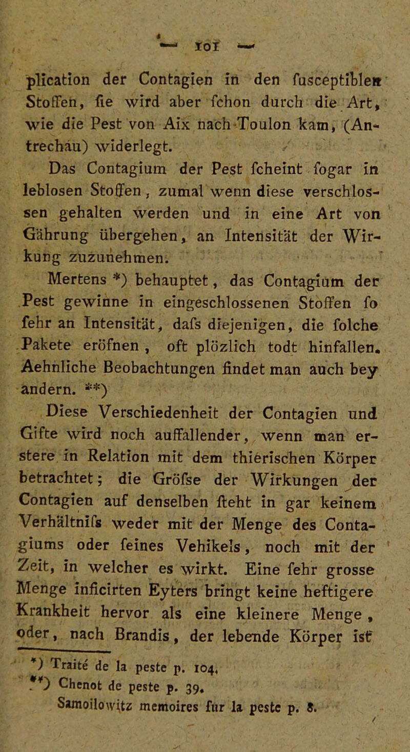 — roi w plication der Contagien in den fusceptible» Stoffen, fie wird aber fchon durch die Art, wie die Pest von Aix nach Toulon kam, (An- trechäu) widerlegt. Das Contagium der Pest fcheint iogar in leblosen Stoffen , zumal wenn diese verschlos- sen gehalten werden und in eine Art von Gährung übergehen, an Intensität der Wir- kung zuzunehmen. Mertens *) behauptet, das Contagium der Pest gewinne in eingeschlossenen Stoffen fo fehr an Intensität, dafs diejenigen, die folche Pakete eröfnen , oft plözlich todt hinfallen. Aehnliche Beobachtungen findet man auch bey andern. **) Diese Verschiedenheit der Contagien und Gifte wird noch auffallender, wenn man er- stere in Relation mit dem thierischen Körper betrachtet; die Gröfse der Wirkungen der Contagien auf denselben lieht in gar keinem Verhältnifs weder mit der Menge des Conta- giums oder feines Vehikels, noch mit der Zeit, in welcher es wirkt. Eine fehr grosse Menge inficirten Eyters bringt keine heftigere Krankheit hervor als eine kleinere Menge , oder, nach Brandis, der lebende Körper ist“ *) Traite de la peste p. 104, Chenot de peste p. 39, Samoilowitz memoires für la peste p. 8.