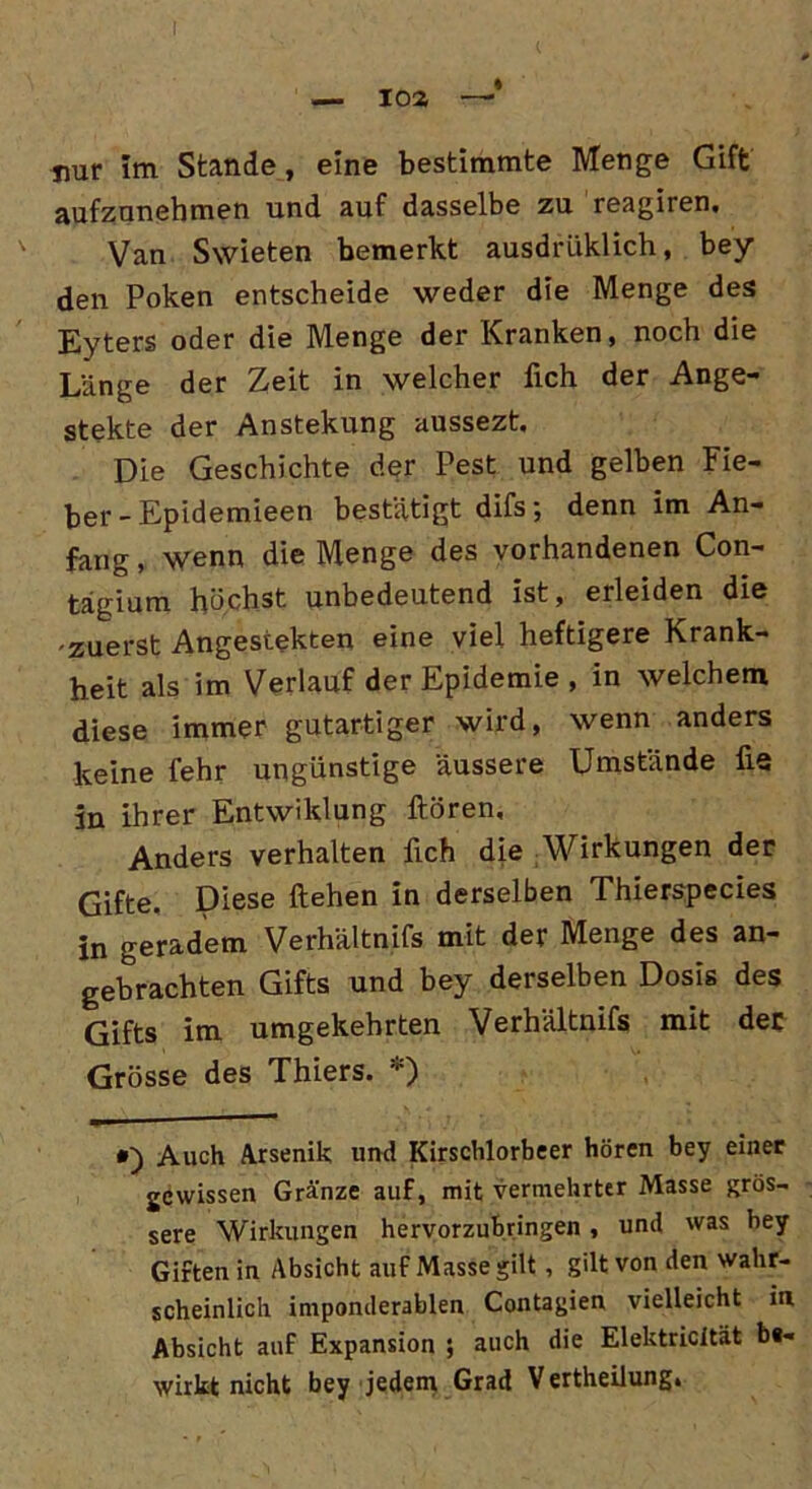 I — 103 —* nur Im Stande, eine bestimmte Menge Gift aufzunehmen und auf dasselbe zu reagiren. Van Swieten bemerkt ausdriiklich, bey den Poken entscheide weder die Menge des Eyters oder die Menge der Kranken, noch die Länge der Zeit in welcher fich der Ange- stekte der Anstekung aussezt. Die Geschichte der Pest und gelben Fie- ber - Epidemieen bestätigt difs; denn im An- fang , wenn die Menge des vorhandenen Con- tägium höchst unbedeutend ist, erleiden die -zuerst Angestekten eine viel heftigere Krank- heit als im Verlauf der Epidemie , in welchem diese immer gutartiger wird, wenn anders keine fehr ungünstige äussere Umstände fie in ihrer Entwaldung Hören, Anders verhalten fich die Wirkungen der Gifte. Diese liehen in derselben Thierspecies in geradem Verhältnifs mit der Menge des an- gebrachten Gifts und bey derselben Dosis des Gifts im umgekehrten Verhältnifs mit der Grösse des Thiers. *) *) Auch Arsenik und Kirschlorbeer hören bey einer jewissen Gränze auf, mit vermehrter Masse grös- sere Wirkungen hervorzubringen , und was bey Giften in Absicht auf Masse gilt , gilt von den wahr- scheinlich imponderablen Contagien vielleicht in Absicht auf Expansion ; auch die Elektricität be- wirkt nicht bey jedem Grad V ertheilung»