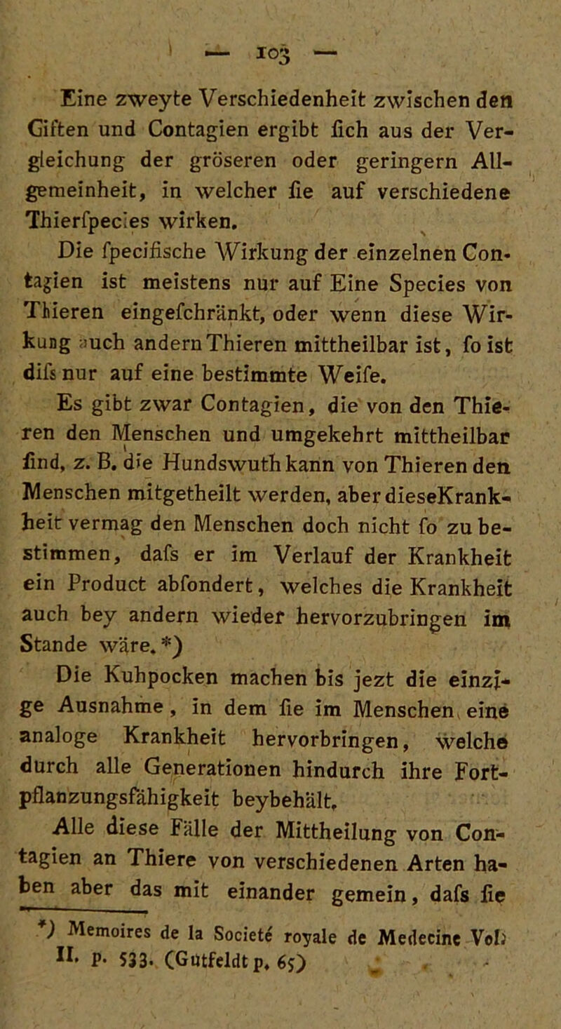 Eine zweyte Verschiedenheit zwischen den Giften und Contagien ergibt lieh aus der Ver- gleichung der gröseren oder geringem All- gemeinheit, in welcher fie auf verschiedene Thierfpec'es wirken. Die fpecifische Wirkung der einzelnen Con- tagien ist meistens nur auf Eine Species von Thieren eingefchränkt, oder wenn diese Wir- kung ;>uch andern Thieren mittheilbar ist, foist difs nur auf eine bestimmte Weife. Es gibt zwar Contagien, die von den Thie- ren den Menschen und umgekehrt mittheilbar find, z. B. die Hundswuthkann von Thieren den Menschen mitgetheilt werden, aber dieseKrank- heit vermag den Menschen doch nicht fo zu be- stimmen, dafs er im Verlauf der Krankheit ein Product abfondert, welches die Krankheit auch bey andern wieder hervorzubringen im Stande wäre.*) Die Kuhpocken machen bis jezt die einzi- ge Ausnahme, in dem fie im Menschen eine analoge Krankheit hervorbringen, welche durch alle Generationen hindurch ihre Fort- pflanzungsfähigkeit beybehält. Alle diese Fälle der Mittheilung von Con- tagien an Thiere von verschiedenen Arten ha- ben aber das mit einander gemein, dafs fie *) Memoires de Ia Societe' royale de Medecine Voll P’ 533- (Gutfeldt p, 6$)