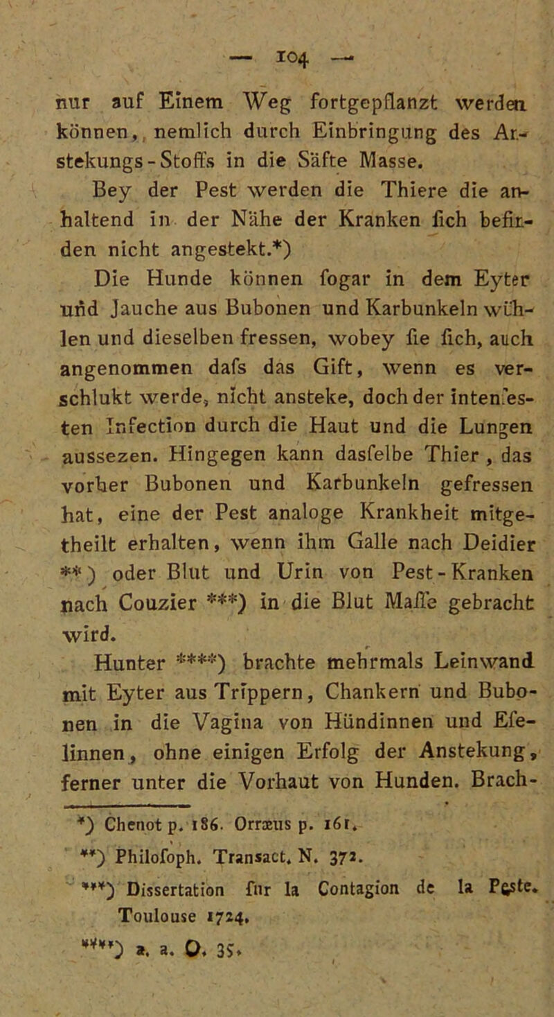 nur auf Einem Weg fortgepflanzt werden können, nemlich durch Einbringung des Ar- stekungs - Stoffs in die Säfte Masse. Bey der Pest werden die Thiere die an- haltend in der Nähe der Kranken fich befin- den nicht angestekt.* *) Die Hunde können fogar in dem Eyter und Jauche aus Bubonen und Karbunkeln wüh- len und dieselben fressen, wobey ffe fich, auch angenommen dafs das Gift, wenn es ver- schlukt werde, nicht ansteke, doch der inten.es- ten Infection durch die Haut und die Lungen aussezen. Hingegen kann dasfelbe Thier , das vorher Bubonen und Karbunkeln gefressen hat, eine der Pest analoge Krankheit mitge- theilt erhalten, wenn ihm Galle nach Deidier **) oder Blut und Urin von Pest-Kranken nach Couzier ***) in die Blut Maile gebracht wird. Hunter ****) brachte mehrmals Leinwand mit Eyter ausTrippern, Chankern und Bubo- nen in die Vagina von Hündinnen und Efe- linnen, ohne einigen Erfolg der Anstekung, ferner unter die Vorhaut von Hunden. Brach- *) Chenot p. 186. Omens p. 161. *¥) Philofoph. Transact. N. 372. ***) Dissertation fnr la Contagion de la P&ste. Toulouse 1724.