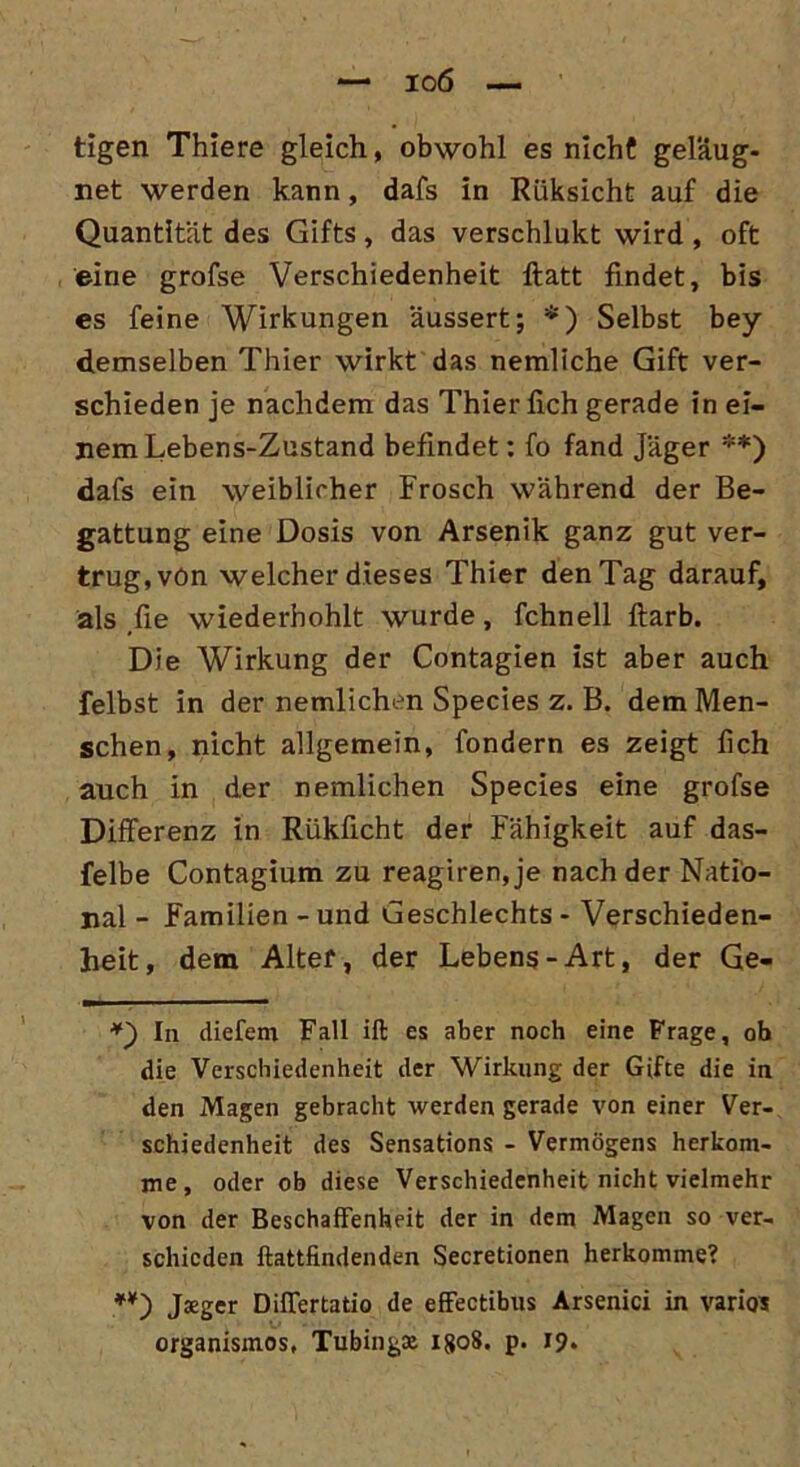 tigen Thiere gleich, obwohl es nicht geläug- net werden kann, dafs in Riiksicht auf die Quantität des Gifts, das verschlukt wird, oft eine grofse Verschiedenheit flatt findet, bis es feine Wirkungen aussert; *) Selbst bey demselben Thier wirkt das nemliche Gift ver- schieden je nachdem das Thier lieh gerade in ei- nem Lebens-Zustand befindet: fo fand Jäger **) dafs ein weiblicher Frosch während der Be- gattung eine Dosis von Arsenik ganz gut ver- trug, von welcher dieses Thier den Tag darauf, als fie wiederhohlt wurde, fchnell ftarb. Die Wirkung der Contagien ist aber auch felbst in der nemlichen Species z. B. dem Men- schen, nicht allgemein, fondern es zeigt fich auch in der nemlichen Species eine grofse Differenz in Rükficht der Fähigkeit auf das- felbe Contagium zu reagiren, je nach der Natio- nal - Familien - und Geschlechts - Verschieden- heit, dem Alter, der Lebens-Art, der Ge- *) In diefem Fall ift es aber noch eine Frage, ob die Verschiedenheit der Wirkung der Gifte die in den Magen gebracht werden gerade von einer Ver- schiedenheit des Sensations - Vermögens herkom- me, oder ob diese Verschiedenheit nicht vielmehr von der Beschaffenheit der in dem Magen so ver- schieden llattfindenden Secretionen herkomme? *¥) Jsger Differtatio de effectibus Arsenici in varios organismos, Tubingte 1808. p. 19.