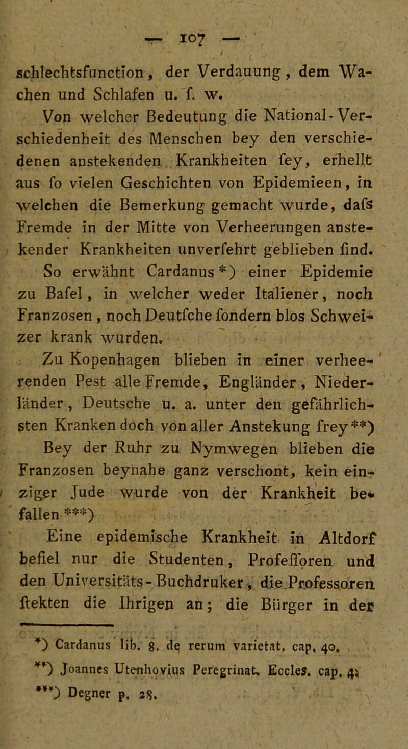 schlechtsfunction, der Verdauung, dem Wa- chen und Schlafen u. f. w. Von welcher Bedeutung die National-Ver- schiedenheit des Menschen bey den verschie- denen anstehenden Krankheiten fey, erhellt aus fo vielen Geschichten von Epidemieen, in welchen die Bemerkung gemacht wurde, dafs Fremde in der Mitte von Verheerungen anste- hender Krankheiten unverfehrt geblieben find. So erwähnt Cardanus* *) einer Epidemie zu Bafel, in welcher weder Italiener, noch Franzosen , noch Deutfche fondern blos Schwei- zer krank wurden. Zu Kopenhagen blieben in einer verhee- renden Pest alle Fremde, Engländer, Nieder- länder , Deutsche u. a. unter den gefährlich- sten Kranken doch von aller Anstekung frey **) Bey der Ruhr zu Nymwegen blieben die Franzosen beynahe ganz verschont, kein ein- ziger Jude wurde von der Krankheit be* fallen ***) Eine epidemische Krankheit in Altdorf befiel nur die Studenten, Profelloren und den Universitäts-Buchdruker, die Professoren ftekten die Ihrigen an; die Bürger in der ’) Cardanus Üb. 8. de rerum varietat, cap, 40. Joannes Utenhovius Peregrinat, EccleS. cap. 4} •¥¥) Degner p. 28.