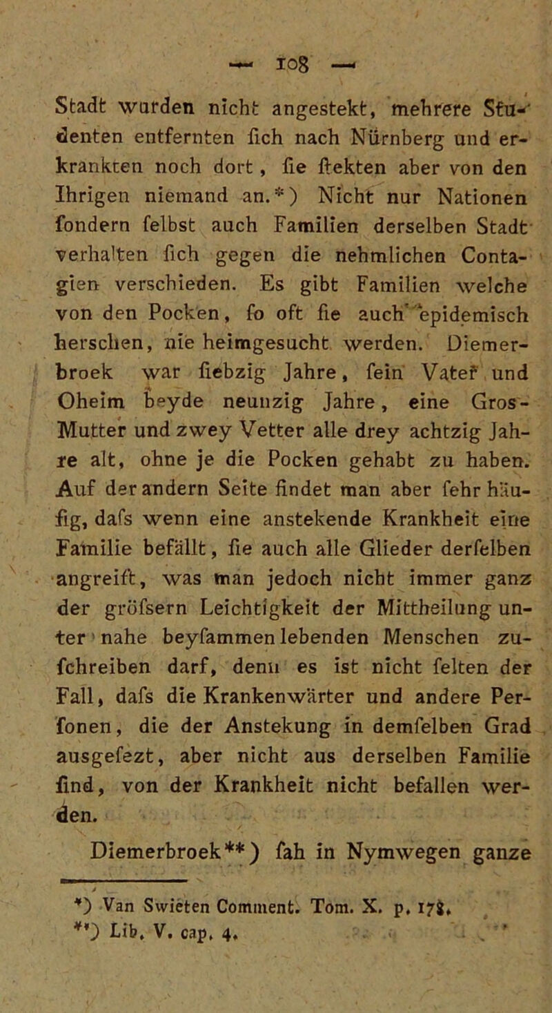 io8 Stadt wurden nicht angestekt, mehrere Sfu-' denten entfernten fich nach Nürnberg und er- krankten noch dort , fie ftekten aber von den Ihrigen niemand an.*) Nicht nur Nationen fondern felbst auch Familien derselben Stadt verhalten fich gegen die nehmlichen Conta- gien verschieden. Es gibt Familien welche von den Pocken, fo oft fie auch'epidemisch herschen, nie heimgesucht werden. Diemer- broek war üebzig Jahre, fein Vater und Oheim beyde neunzig Jahre, eine Gros- Mutter und zwey Vetter alle drey achtzig Jah- re alt, ohne je die Pocken gehabt zu haben. Auf der andern Seite findet man aber fehr häu- fig, dafs wenn eine anstehende Krankheit eine Familie befällt, fie auch alle Glieder derfelben angreift, was man jedoch nicht immer ganz der gröfsern Leichtigkeit der Mittheilung un- ter • nahe beyfammen lebenden Menschen zu- fchreiben darf, denn es ist nicht feiten der Fall, dafs die Krankenwärter und andere Per- fonen, die der Anstekung in demfelben Grad ausgefezt, aber nicht aus derselben Familie find, von der Krankheit nicht befallen wer- den. Diemerbroek**) fah in Nymwegen ganze *) Van Swieten Comment. Tom. X. p. 17g,