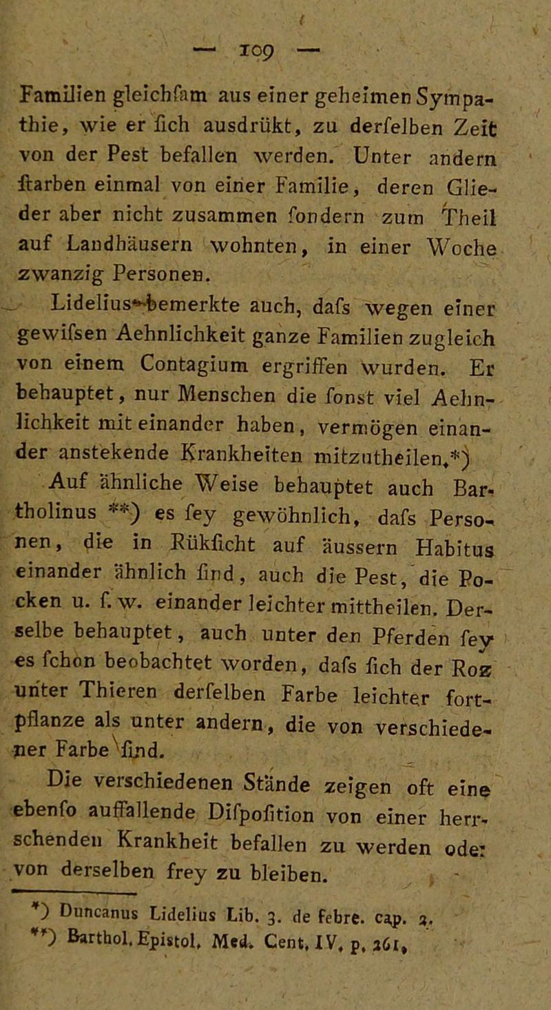 Familien gleichfam aus einer geheimen Sympa- thie, wie erlich ausdrükt, zu derfelben Zeit von der Pest befallen werden. Unter andern ftarben einmal von einer Familie, deren Glie- der aber nicht zusammen fondern zum Theil auf Landhäusern wohnten, in einer Woche zwanzig Personen. Lidelius^bemerkte auch, dafs wegen einer gewifsen Aehnlichkeit ganze Familien zugleich von einem Contagium ergriffen wurden. Er behauptet, nur Menschen die fonst viel Aehn- lichkeit mit einander haben , vermögen einan- der anstekende Krankheiten mitzutheilen,*) Auf ähnliche Weise behauptet auch Bar* tholinus **) es fey gewöhnlich, dafs Perso- nen, die in Rükficht auf äussern Habitus einander ähnlich find, auch die Pest, die Po- cken u. f. w. einander leichter mittheilen. Der- selbe behauptet, auch unter den Pferden fey es fchon beobachtet worden, dafs fich der Roz unter Thieren derfelben Farbe leichter fort- pflanze als unter andern, die von verschiede- ner Farbe fmd. Die verschiedenen Stände zeigen oft eine ebenfo auffallende Difpofition von einer herr- schenden Krankheit befallen zu werden ode: von derselben frey zu bleiben. ) Duncanus Lidelius Lib. 3* de febre. cap. 3. Barthol. Epistol. Med, Cent. IV, p. 361,