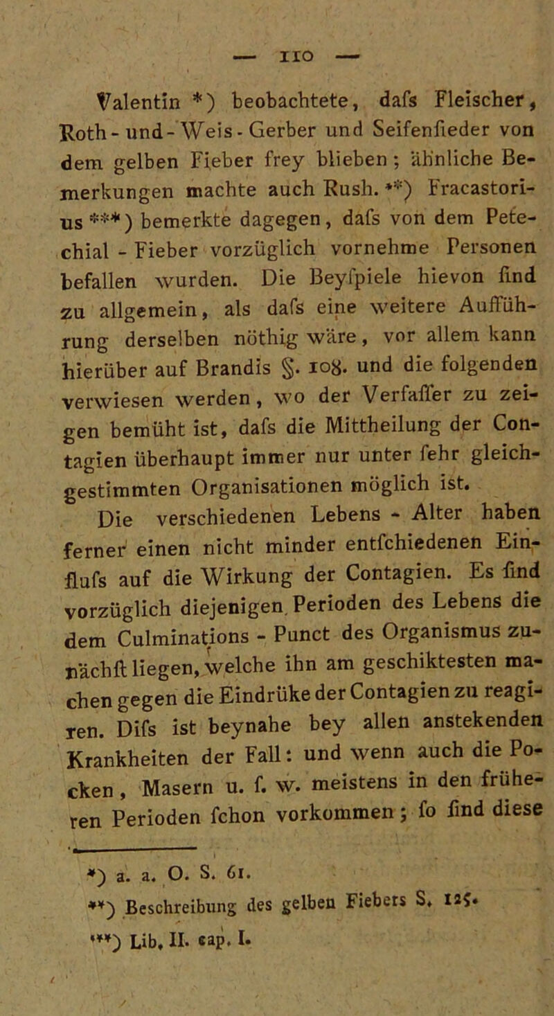 HO Valentin *) beobachtete, dafs Fleischer, Roth-und-Weis - Gerber und Seifenfieder von dem gelben Fieber frey blieben ; ähnliche Be- merkungen machte auch Rush. **) Fracastori- us***) bemerkte dagegen, dafs von dem Pete- chial - Fieber vorzüglich vornehme Personen befallen wurden. Die Beyfpiele hievon find zu allgemein, als dafs eine weitere Auffüh- rung derselben nöthig wäre, vor allem kann hierüber auf Brandis §. 108. und die folgenden verwiesen werden, wo der Veifafier zu zei- gen bemüht ist, dafs die Mittheilung der Con- tagien überhaupt immer nur unter fehr gleich- gestimmten Organisationen möglich ist. Die verschiedenen Lebens - Alter haben ferner einen nicht minder entfchiedenen Ein- flufs auf die Wirkung der Contagien. Es find vorzüglich diejenigen. Perioden des Lebens die dem Culminations - Punct des Organismus zu- nächft liegen, welche ihn am geschiktesten ma- chen gegen die Eindrüke der Contagien zu reagi- ren. Difs ist beynahe bey allen anstekenden Krankheiten der Fall: und wenn auch die Po- cken , Masern u. f. w. meistens in den frühe- ren Perioden fchon Vorkommen; fo find diese *) a. a. O. S. Gi. Beschreibung des gelben Fiebers S. 125.