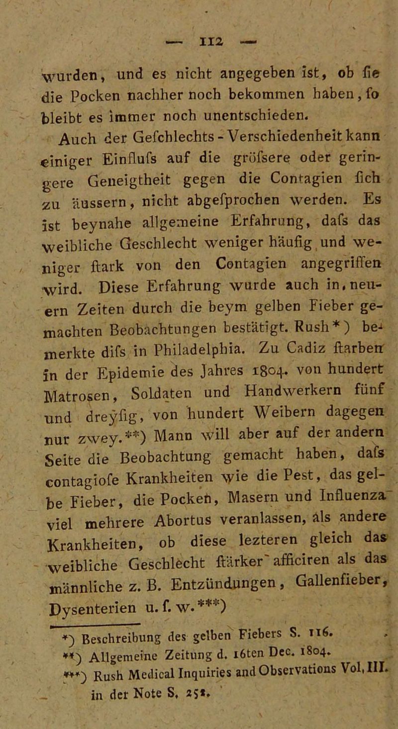 wurden, und es nicht angegeben ist, ob fie die Pocken nachher noch bekommen haben, fo bleibt es immer noch unentschieden. Auch der Gefchlechts-Verschiedenheit kann einiger Einflufs auf die grüfsere oder gerin- gere Geneigtheit gegen die Contagien fleh zu äussern, nicht abgefprochen werden. Es ist beynahe allgemeine Erfahrung, dafs das weibliche Geschlecht weniger häufig und we- niger ftark von den Contagien angegriffen wird. Diese Erfahrung wurde auch in, neu- ern Zeiten durch die beym gelben Fieber ge- machten Beobachtungen bestätigt. Rush*) be^ merkte difs in Philadelphia. Zu Cadiz ftarberr Jn der Epidemie des Jahres 1804. von hundert Matrosen, Soldaten und Handwerkern fünf und dreyflg, von hundert Weibern dagegen nur zwey.**) Mann will aber auf der andern Seite die Beobachtung gemacht haben, dafs contagiofe Krankheiten \yie die Pest, das gel- be Fieber, die Pocken, Masern und Influenza' viel mehrere Abortus veranlassen, als andere Krankheiten, ob diese lezteren gleich das weibliche Geschlecht ftärker'afficiren als das männliche z. B. Entzündungen, Gallenfieber, Dysenterien u. f. w. ***) *) Beschreibung des gelben Fiebers S. 116. Allgemeine Zeitung d. i6ten Dec. 1804. ***) Rush Medical Inquiries and Observations Vol.III. in der Note S, 25*.