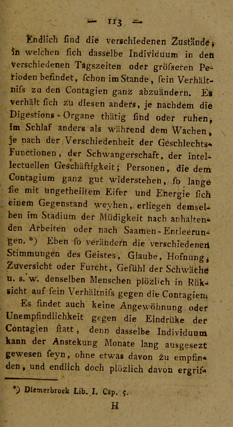 ri3 Endlich find die verschiedenen Zustande * in welchen fich dasselbe Individuum in deö Verschiedenen Tägszeiten oder gröfseren Pe- rioden befindet* fchon im Stande, Tein Verhält- nifs zu den Contagien ganz abzuändern. Es verhält fich zü diesen anders, je nachdem die Digestions - Organe thätig find oder ruhen* im Schlaf anders als während dem Wachen, je nach der,Verschiedenheit der Geschlechts* Functionen, der Schwangerschaft, der Intel* lectuellen Geschäftigkeit * Personen, die dem Contagium ganz gut widerstehen, fo lange fie mit ungeteiltem Eifer ühd Energie fich einem Gegenstand wevheh,. erliegen demsel- ben im Stadium der Müdigkeit hach anhalten* den Arbeiten oder nach Saamen-Entleerun* £en. *) Eben fö verändern die verschiedenen Stimmungen des Geistes, Glaube, Hofnüpg* Zuversicht oder Furcht, Gefühl der Schwäche u. s.‘w. denselben Menschen plözüch in Riik* sicht auf fein Verhältnis gegen die Contagiem Es findet auch keine Angewöhnung oder Unempfindlichkeit gegen die Eindrüke der Contagien flatt, denn dasselbe Individuum kann der Anstekung Monate lang ausgesezt gewesen feyn, ohne etwas davon zu empfin* den t und endlich doch plüzlich davon ergrif* *) Diemerbroek Lib. I. Cap. 5. H
