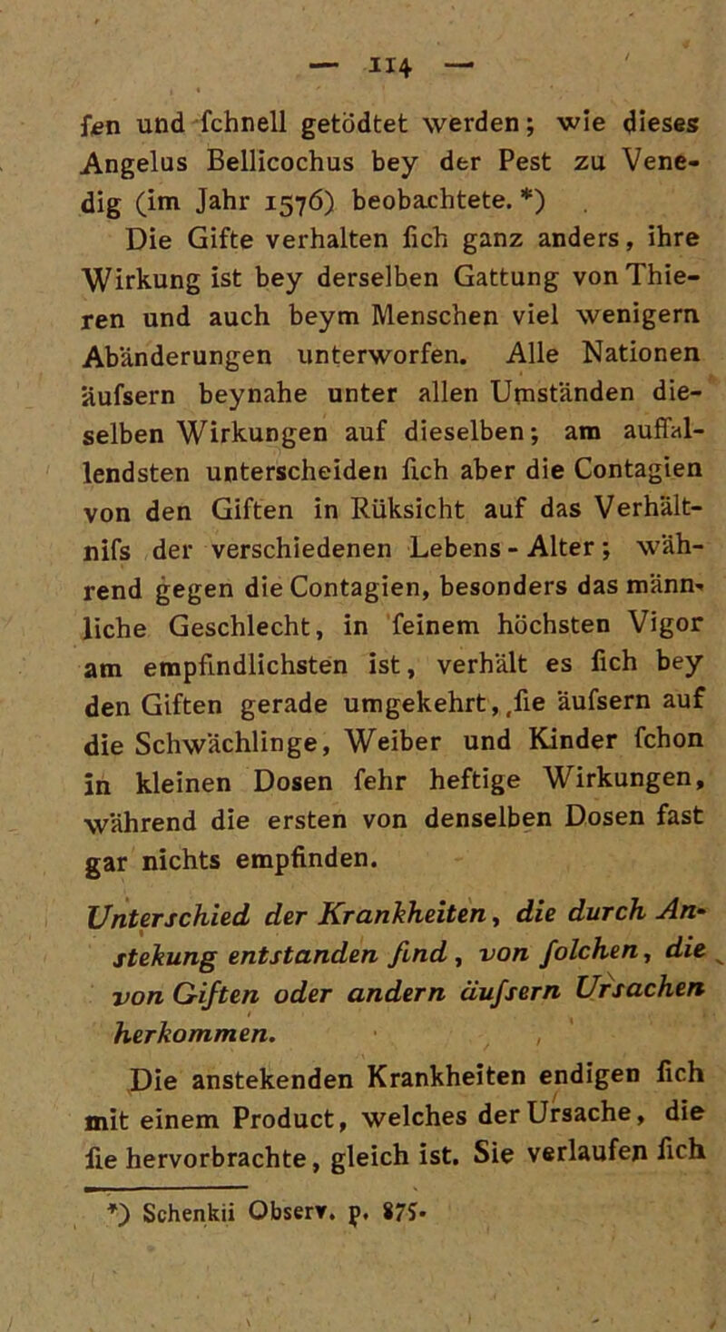 fcn und fchnell getödtet werden; wie dieses Angelus Bellicochus bey der Pest zu Vene- dig (im Jahr 1576) beobachtete. *) Die Gifte verhalten lieh ganz anders, ihre Wirkung ist bey derselben Gattung von Thie- ren und auch beym Menschen viel wenigem Abänderungen unterworfen. Alle Nationen Uufsern beynahe unter allen Umständen die- selben Wirkungen auf dieselben; am auffal- lendsten unterscheiden fleh aber die Contagien von den Giften in Rüksicht auf das Verhält- nifs der verschiedenen Lebens - Alter ; wäh- rend gegen die Contagien, besonders das männ- liche Geschlecht, in feinem höchsten Vigor am empfindlichsten ist, verhält es fich bey den Giften gerade umgekehrt,,fie äufsern auf die Schwächlinge, Weiber und Kinder fchon in kleinen Dosen fehr heftige Wirkungen, während die ersten von denselben Dosen fast gar nichts empfinden. Unterschied der Krankheiten, die durch An- stekung entstanden find , von folchen, die von Giften oder andern äufsern Ursachen herkommen. , Die anstekenden Krankheiten endigen fich mit einem Product, welches der Ursache, die fie hervorbrachte, gleich ist. Sie verlaufen fich *■) Schenkii Observ. p. 875>