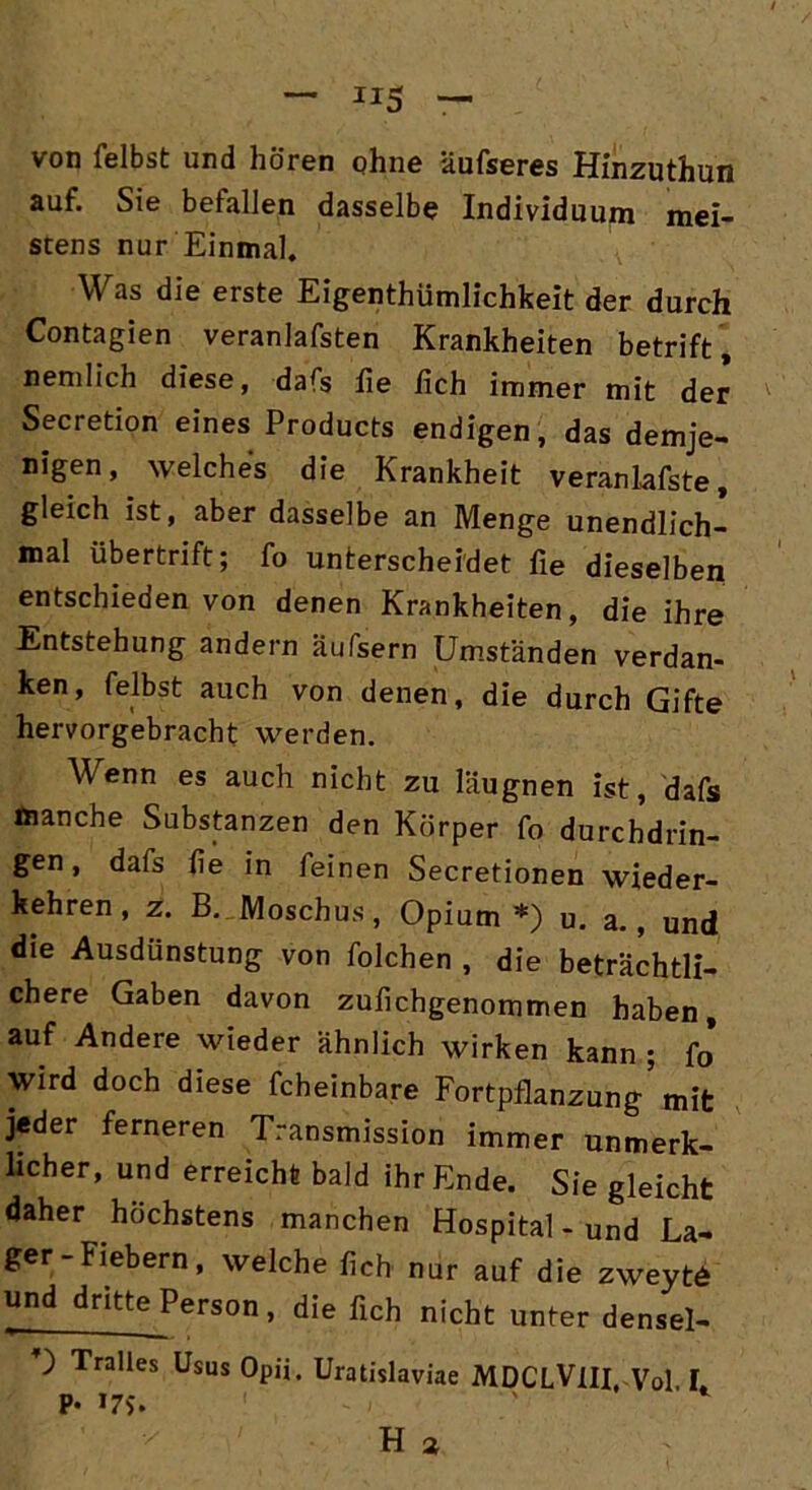 von leibst und hören ohne äufseres Hinzuthun auf. Sie befallen dasselbe Individuum mei- stens nur Einmal. Was die erste Eigentümlichkeit der durch Contagien veranlafsten Krankheiten betrift, nemlich diese, dafs lie lieh immer mit der Secretion eines Products endigen, das demje- nigen, welches die Krankheit veranlafste, gleich ist, aber dasselbe an Menge unendlich- mal übertrift; fo unterscheidet lie dieselben entschieden von denen Krankheiten, die ihre Entstehung andern äufsern Umständen verdan- ken, felbst auch von denen, die durch Gifte hervorgebracht werden. Wenn es auch nicht zu läugnen ist, dafs toanche Substanzen den Körper fo durchdrin- gen , dafs lie in feinen Secretionen wieder- kehren, z. B. Moschus, Opium*) u. a., und die Ausdünstung von folchen , die beträchtli- chere Gaben davon zufichgenommen haben, auf Andere wieder ähnlich wirken kann ; fo Wird doch diese fcheinbare Fortpflanzung' mit jeder ferneren Transmission immer unmerk- licher, und erreicht bald ihr Ende. Sie gleicht daher höchstens manchen Hospital - und La- ger-Fiebern, welche lieh nur auf die zweyt6 und dritte Person, die lieh nicht unter densel- ) Tralles Usus Opii. Uratislaviae MDCLVlII Vol I P- »7$.