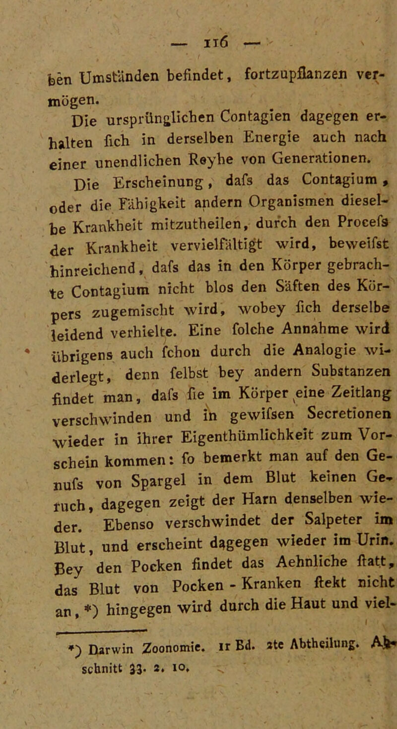 feen Umstünden befindet, fortzupfianzen ver- mögen. Die ursprünglichen Contagien dagegen er- halten fich in derselben Energie auch nach einer unendlichen Reyhe von Generationen. Die Erscheinung, dafs das Contagium , oder die Fähigkeit andern Organismen diesel- be Krankheit mitzutheilen, durch den Procefs der Krankheit vervielfältigt wird, beweifst hinreichend, dafs das in den Körper gebrach- te Contagium nicht blos den Säften des Kör- pers zugemischt wird, wobey fich derselbe leidend verhielte. Eine folche Annahme wird übrigens auch fchon durch die Analogie wi- derlegt, denn felbst bey andern Substanzen findet man, dafs fie im Körper eine Zeitlang verschwinden und in gewifsen Secretionen wieder in ihrer Eigentümlichkeit zum Vor- schein kommen: fo bemerkt man auf den Ge- nufs von Spargel in dem Blut keinen Ge- ruch , dagegen zeigt der Harn denselben wie- der. Ebenso verschwindet der Salpeter im Blut, und erscheint dagegen wieder im Urin. Bey den Pocken findet das Aehnliche ftatt, das Blut von Pocken - Kranken ftekt nicht an, *) hingegen wird durch die Haut und viel- I W Darwin Zoonomie. ir Bd. 3te Abtheilung. Ah« schnitt 33. s. 10, v