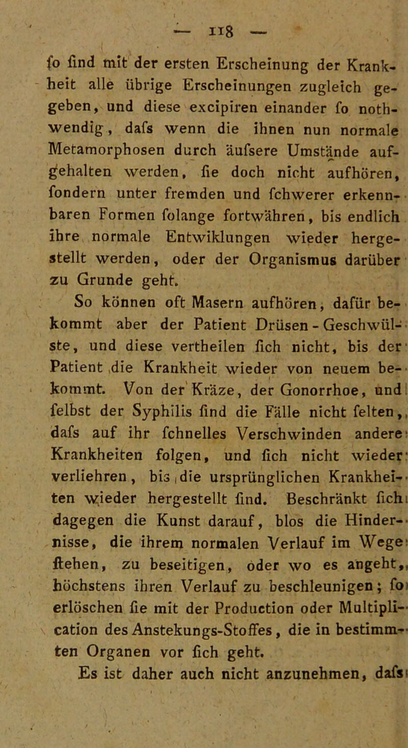 fo find mit der ersten Erscheinung der Krank- heit alle übrige Erscheinungen zugleich ge- geben, und diese excipiren einander fo noth- wendig, dafs wenn die ihnen nun normale Metamorphosen durch äufsere Umstände auf- gehalten werden, fie doch nicht auf hören, fondern unter fremden und fchwerer erkenn- baren Formen folange fortwähren, bis endlich ihre normale Entwiklungen wieder herge- stellt werden, oder der Organismus darüber zu Grunde geht. So können oft Masern aufhören, dafür be- kommt aber der Patient Drüsen - Geschwül- ste, und diese vertheilen fich nicht, bis der Patient die Krankheit wieder von neuem be- kommt. Von der Kräze, der Gonorrhoe, und felbst der Syphilis find die Fälle nicht feiten,, dafs auf ihr fchnelles Verschwinden andere- Krankheiten folgen, und fich nicht wieder' verliehren , bis, die ursprünglichen Krankhei— ten wieder hergestellt find. Beschränkt fichi dagegen die Kunst darauf, blos die Hinder-' risse, die ihrem normalen Verlauf im Wege liehen, zu beseitigen, oder wo es angeht,, höchstens ihren Verlauf zu beschleunigen; fo erlöschen fie mit der Production oder Multipli— cation des Anstekungs-Stoffes, die in bestimm- ten Organen vor fich geht. Es ist daher auch nicht anzunehmen, dafs>