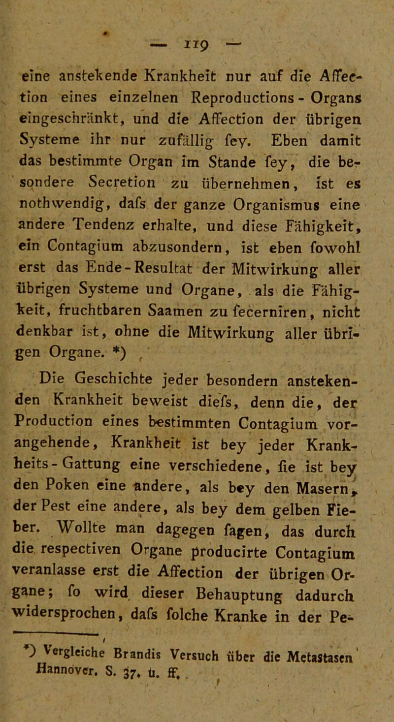 IIP eine anstehende Krankheit nur auf die AfFee- tion eines einzelnen Reproductions - Organs eingeschränkt, und die AfFection der übrigen Systeme ihr nur zufällig fcy. Eben damit das bestimmte Organ im Stande fey, die be- sondere Secretion zu übernehmen, ist es nothwendig, dafs der ganze Organismus eine andere Tendenz erhalte, und diese Fähigkeit, ein Contagium abzusondern, ist eben fowohl erst das Ende-Resultat der Mitwirkung aller übrigen Systeme und Organe, als die Fähig- keit, fruchtbaren Saamen zu fecerniren, nicht denkbar ist, ohne die Mitwirkung aller übri- gen Organe. *) f Die Geschichte jeder besondern anstehen- den Krankheit beweist diefs, denn die, der Production eines bestimmten Contagium vor- angehende, Krankheit ist bey jeder Krank- heits-Gattung eine verschiedene, lie ist bey den Poken eine andere, als bey den Masernr der Pest eine andere, als bey dem gelben Fie- ber. Wollte man dagegen fagen, das durch die respectiven Organe producirte Contagium veranlasse erst die Affection der übrigen Or- gane; fo wird dieser Behauptung dadurch widersprochen, dafs folche Kranke in der Pe- ) Vergleiche Brandis Versuch über die Metastasen Hannöver. S. 37, u. ff.