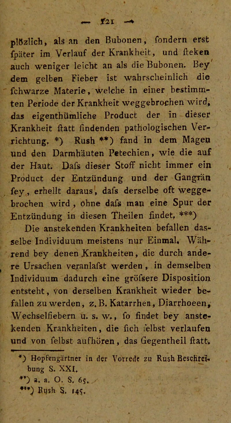 f2l -* plözlich, als an den Bubonen, fondern erst fpäter im Verlauf der Krankheit, und fteken auch weniger leicht an als die Bubonen. Bey dem gelben Fieber ist wahrscheinlich die fchwarze Materie, welche in einer bestimm- ten Periode der Krankheit weggebrochen wird, das eigenthümliche Product der in dieser Krankheit ftatt findenden pathologischen Ver- richtung, *) Rush **) fand in dem Magen lind den Darmhäuten Petechien, wie die auf der Haut. Dafs dieser Stoff nicht immer ein Product der Entzündung und der Gangrän fey, erhellt daraus , dafs derselbe oft wegge- brochen wird , ohne dafs man eine Spur der Entzündung in diesen Theilen findet, ***) Die anstekenden Krankheiten befallen das- selbe Individuum meistens nur Einmal, Wäh- rend bey denen Krankheiten, die durch ande- re Ursachen veranlafst werden, in demselben Individuum dadurch eine gröfsere Disposition entsteht, von derselben Krankheit wieder be- fallen zu werden, z. B. Katarrhen, Diarrhoeen, Wechselfiebern u. s. w., fo findet bey anste- kenden Krankheiten, die fich i'elbst verlaufen und von felbst aufhören, das Gegentheil ftatt. *) Hopfengärtner in der Vorrede zu Rush Beschrei- bung S. XXI, *’) a. a. O. S. 65. V) Bush S. 14?.