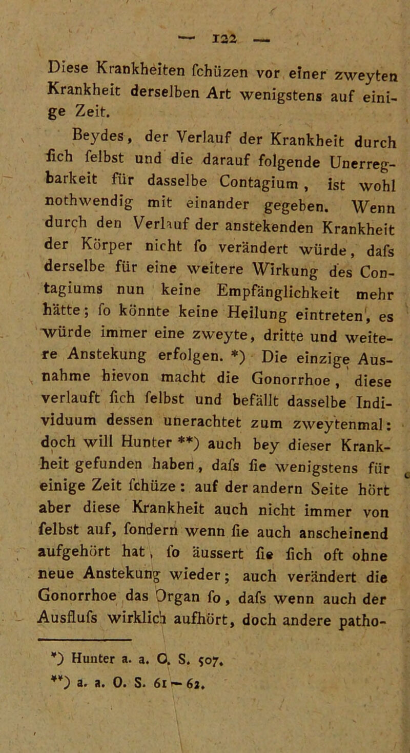 Diese Krankheiten fchüzen vor einer zweyten Krankheit derselben Art wenigstens auf eini- ge Zeit. Beydes, der Verlauf der Krankheit durch fich fei bst und die darauf folgende Unerreg- barkeit für dasselbe Contagium , ist wohl nothwendig mit einander gegeben. Wenn durch den Verlauf der anstekenden Krankheit der Körper nicht fo verändert würde, dafs derselbe für eine weitere Wirkung des Con- tagiums nun keine Empfänglichkeit mehr hätte; fo könnte keine Heilung eintreten, es Würde immer eine zweyte, dritte und weite- re Anstekung erfolgen. *) Die einzige Aus- nahme hievon macht die Gonorrhoe, diese verlauft fich felbst und befällt dasselbe Indi- viduum dessen unerachtet zum zweytenmal: doch will Hunter **) auch bey dieser Krank- heit gefunden haben, dafs fie wenigstens für einige Zeit fchüze : auf der andern Seite hört aber diese Krankheit auch nicht immer von felbst auf, fondern wenn fie auch anscheinend aufgehört hat, fo äussert fie fich oft ohne neue Anstekung wieder; auch verändert die Gonorrhoe das Organ fo, dafs wenn auch der Ausflufs wirklich aufhört, doch andere patho- *) Hunter a. a. O. S. 507, **) a. a. 0. S. 61 — 62.