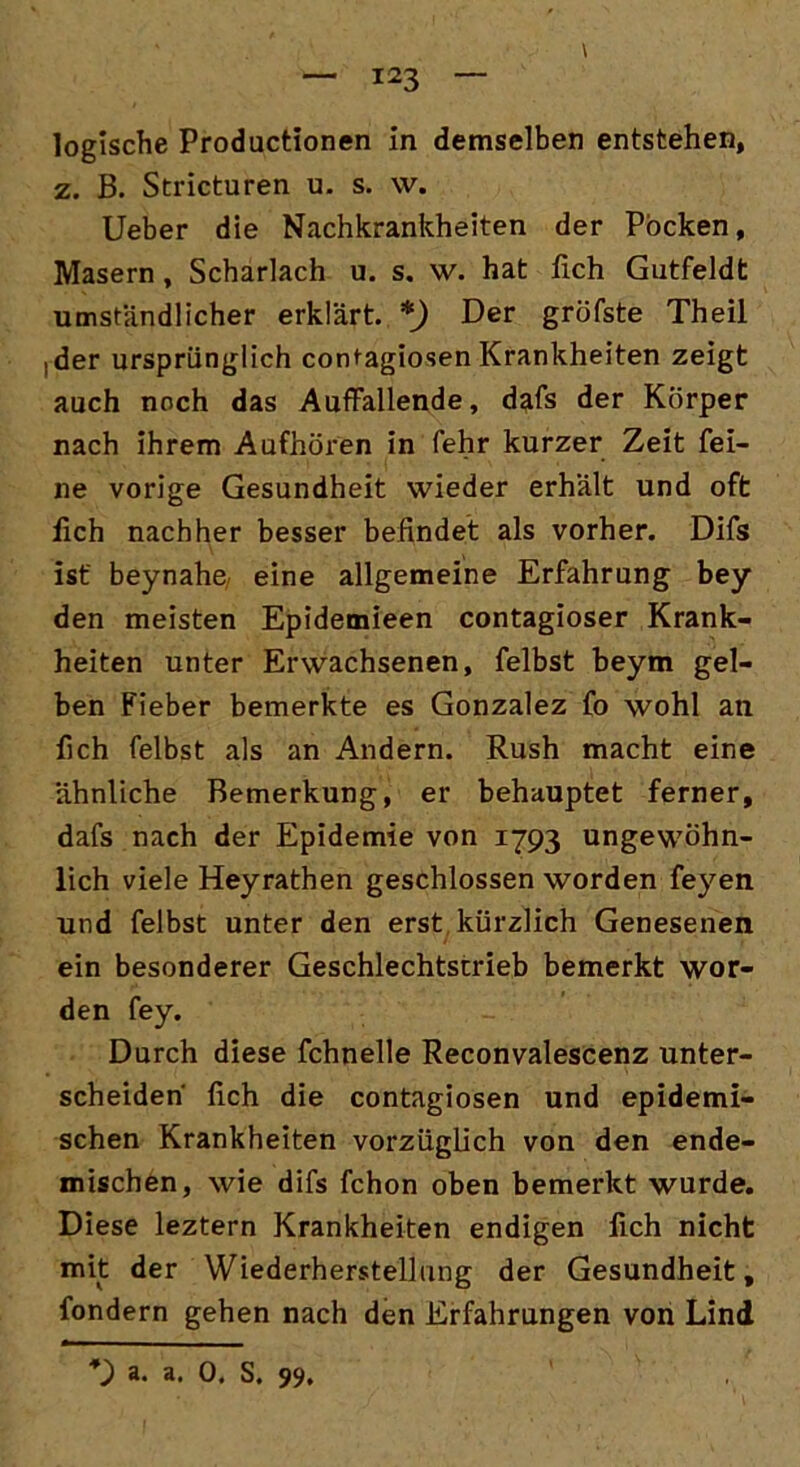 \ logische Productionen in demselben entstehen, z. B. Stricturen u. s. \v. Ueber die Nachkrankheiten der Pocken, Masern, Scharlach u. s. w. hat lieh Gutfeldt umständlicher erklärt. *) Der gröfste Theil ,der ursprünglich contagiosen Krankheiten zeigt auch noch das Auffallende, dafs der Körper nach ihrem Aufhören in fehr kurzer Zeit fei- ne vorige Gesundheit wieder erhält und oft fleh nachher besser befindet als vorher. Difs ist beynahe eine allgemeine Erfahrung bey den meisten Epidemieen contagioser Krank- heiten unter Erwachsenen, felbst beym gel- ben Fieber bemerkte es Gonzalez fo wohl an fich felbst als an Andern. Rush macht eine ähnliche Bemerkung, er behauptet ferner, dafs nach der Epidemie von 1793 ungewöhn- lich viele Heyrathen geschlossen worden feyen und felbst unter den erst kürzlich Genesenen ein besonderer Geschlechtstrieb bemerkt wor- den fey. Durch diese fchnelle Reconvalescenz unter- scheiden fich die contagiosen und epidemi- schen Krankheiten vorzüglich von den ende- mischen, wie difs fchon oben bemerkt wurde. Diese leztern Krankheiten endigen fich nicht mit der Wiederherstellung der Gesundheit, fondern gehen nach den Erfahrungen von Lind