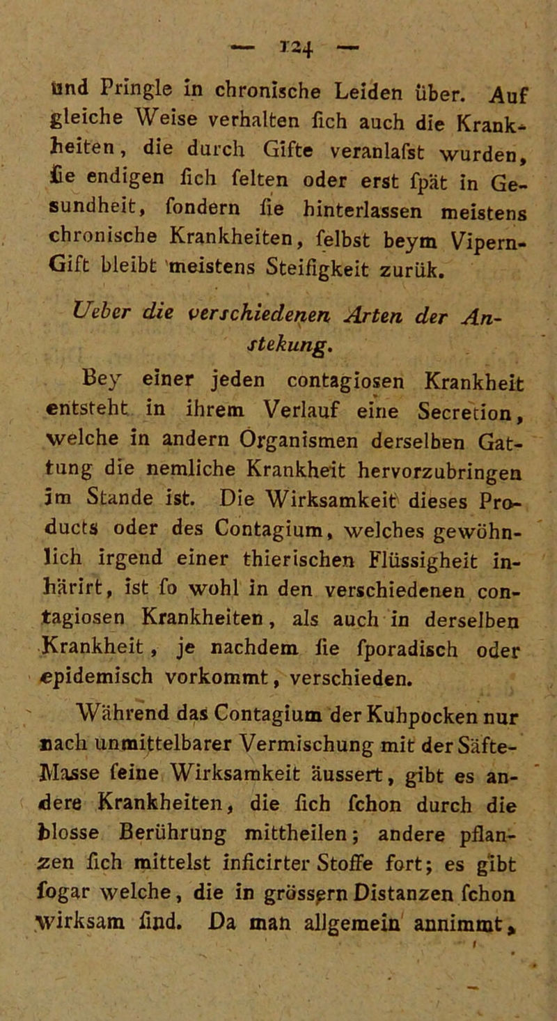 gleiche Weise verhalten fich auch die Krank- heiten, die durch Gifte veranlagst wurden, £e endigen fich feiten oder erst fpät in Ge- sundheit, fondern fie hinterlassen meistens chronische Krankheiten, felbst beym Vipern- Gift bleibt meistens Steifigkeit zurük. Ueber die verschiedenen Arten der An- stekung. Bey einer jeden contagiosen Krankheit entsteht in ihrem Verlauf eine Secretion, welche in andern Organismen derselben Gat- tung die nemliche Krankheit hervorzubringen jm Stande ist Die Wirksamkeit dieses Pro- ducts oder des Contagium, welches gewöhn- lich irgend einer thierischen Flüssigheit in- härirt, ist fo wohl in den verschiedenen con- tagiosen Krankheiten, als auch in derselben Krankheit, je nachdem fie fporadisch oder epidemisch vorkommt, verschieden. Während das Contagium der Kuhpocken nur nach unmittelbarer Vermischung mit derSäfte- Masse feine Wirksamkeit äussert, gibt es an- dere Krankheiten, die fich fchon durch die blosse Berührung mittheilen; andere pflan- zen fich mittelst inficirter Stoffe fort; es gibt fogar welche, die in grössprn Distanzen fchon wirksam find. Da man allgemein annimmt.