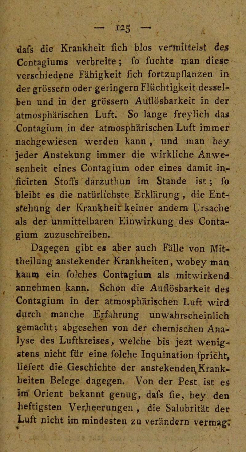 dafs die Krankheit fich blos vermittelst äe$ Contagiums verbreite; fo fachte man diese verschiedene Fähigkeit fich fortzupflanzen in der grossem oder geringem Flüchtigkeit dessel- ben und in der grossem Auflösbarkeit in der atmosphärischen Luft. So lange freylich das Contagium in der atmosphärischen Luft immer nachgewiesen werden kann , und man bey jeder Anstekung immer die wirkliche Anwe- senheit eines Contagium oder eines damit in« ficirten Stoffs darzuthun im Stande ist; fo bleibt es die natürlichste Erklärung, die Ent- stehung der Krankheit keiner andern Ursache als der unmittelbaren Einwirkung des Conta- gium zuzuschreiben. Dagegen gibt es aber auch Fälle von Mit- theilung anstekender Krankheiten, wobey man kaum ein folches Contagium als mitwirkend annehmen kann. Schon die Auflösbarkeit des Contagium in der atmosphärischen Luft wird durch manche Erfahrung unwahrscheinlich gemacht; abgesehen von der chemischen Ana- lyse des Luftkreises, welche bis jezt wenig- stens nicht für eine folche Inquination fpricht, liefert die Geschichte der anstekender; Krank- heiten Belege dagegen. Von der Pest ist es im Orient bekannt genug, dafs fie, bey den heftigsten Verheerungen , die Salubrität der Luft nicht im mindesten zu verändern vermag;