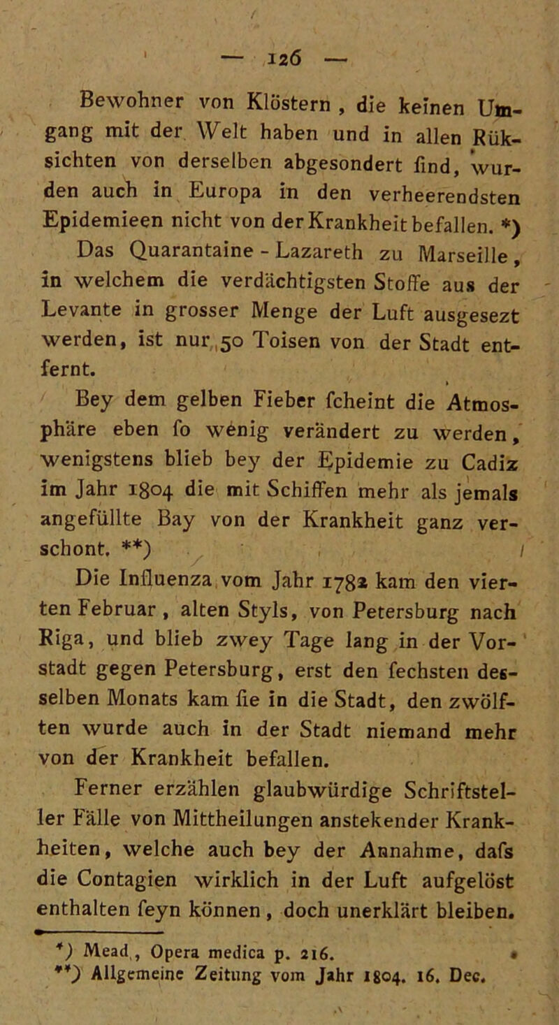 — 12Ö — Bewohner von Klöstern , die keinen Um- gang mit der Welt haben und in allen Rük- sichten von derselben abgesondert find, wur- den auch in Europa in den verheerendsten Epidemieen nicht von der Krankheit befallen. *) Das Quarantaine - Lazareth zu Marseille , in welchem die verdächtigsten Stoffe aus der Levante in grosser Menge der Luft ausgesezt werden, ist nur 50 Toisen von der Stadt ent- fernt. t Bey dem gelben Fieber fcheint die Atmos- phäre eben fo wenig verändert zu werden, wenigstens blieb bey der Epidemie zu Cadiz im Jahr 1804 die mit Schiffen mehr als jemals angefüllte Bay von der Krankheit ganz ver- schont. **) 1 Die Influenza vom Jahr 1781 kam den vier- ten Februar , alten Styls, von Petersburg nach Riga, und blieb zwey Tage lang in der Vor- stadt gegen Petersburg, erst den fechsten des- selben Monats kam lie in die Stadt, den zwölf- ten wurde auch in der Stadt niemand mehr von der Krankheit befallen. Ferner erzählen glaubwürdige Schriftstel- ler Fälle von Mittheilungen anstehender Krank- heiten, welche auch bey der Annahme, dafs die Contagien wirklich in der Luft aufgelöst enthalten feyn können , doch unerklärt bleiben. *) Mead , Opera medica p. 216. • **) Allgemeine Zeitung vom Jahr 1804. 16. Dec.