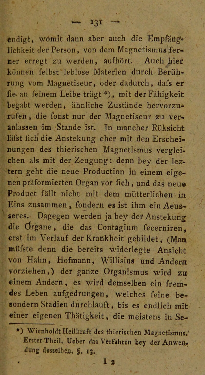 endigt, womit dann aber auch die Empfäng- lichkeit der Person, von dem Magnetismus fer- ner erregt zu werden, aufhört. Auch hier können felbst leblose Materien durch Berüh- rung vom Magnetiseur, oder dadurch, dafs er fie. an feinem Leibe trägt*), mit der Fähigkeit begabt werden, ähnliche Zustände hervorzu- rufen , die fonst nur der Magnetiseur zu ver- anlassen im Stande ist. In mancher Rüksicht läfst fich die Anstekung eher mit den Erschei- nungen des thierischen Magnetismus verglei- chen als mit der Zeugung: denn bey der lez- tern geht die neue Production in einem eige- nen präformierten Organ vor lieh, und das neue Product fällt nicht mit dem mütterlichen in Eins zusammen , fondern es ist ihm ein Aeus- seres. Dagegen werden ja bey der Anstekung; die Örgane, die das Contagium fecerniren, erst im Verlauf der Krankheit gebildet, (Man müfste denn die bereits widerlegte Ansicht von Hahn, Hofmann, Willisius und Andern vorziehen,) der ganze Organismus wird zu einem Andern, es wird demselben ein frem- des Leben aufgedrungen, welches feine be- sondern Stadien durchlauft, bis es endlich mit einer eigenen Thätigkeit, die meistens in Se- *0 Wienholdt Heilkraft des thierischen Magnetismus.' Erster Theil, Ucber das Verfahren bey der Anwen- dung desselben, §, 13. 1 *