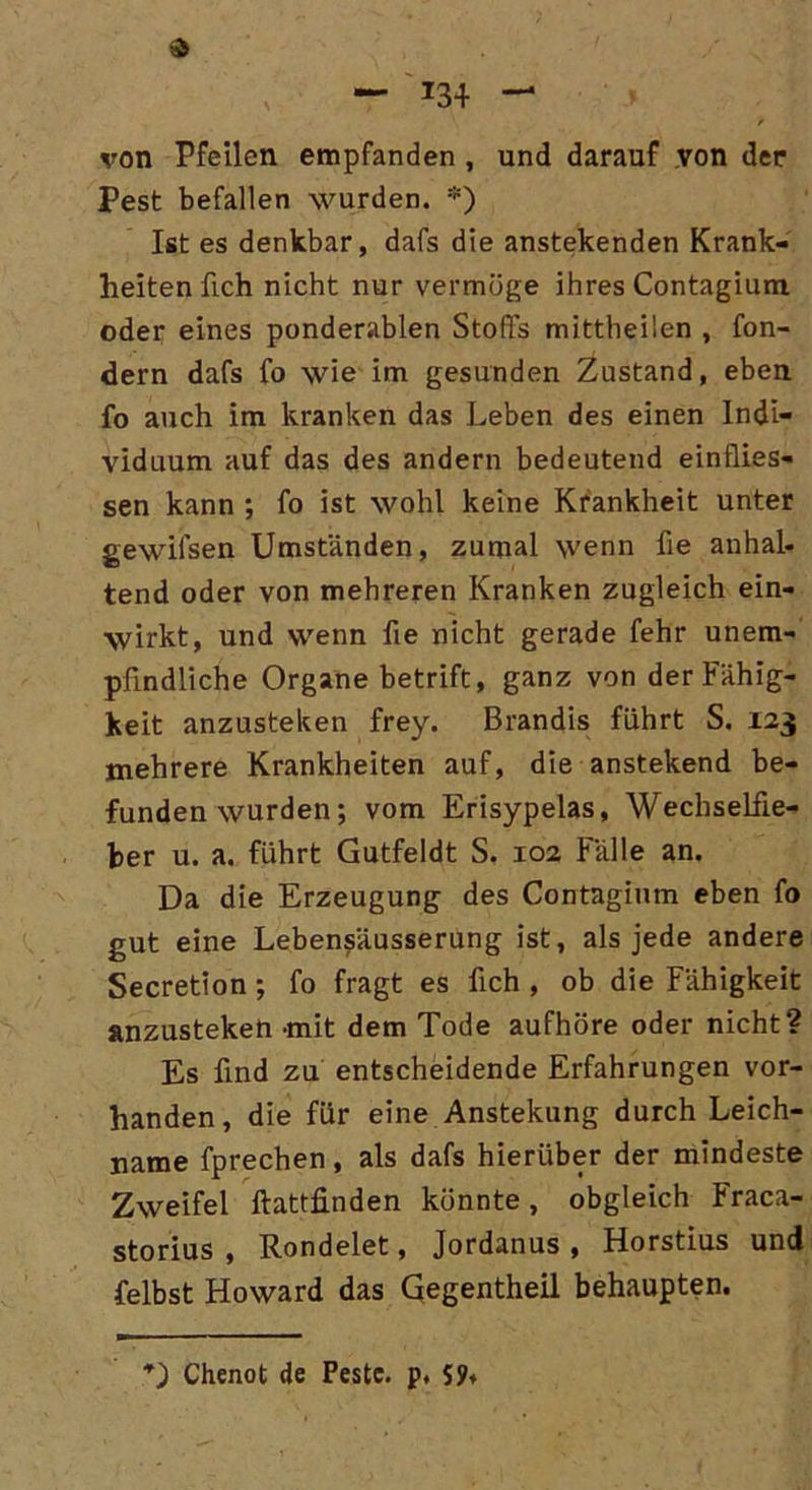 — *34 — r von Pfeilen empfanden , und darauf von der Pest befallen wurden. *) Ist es denkbar, dafs die anstekenden Krank- heiten lieh nicht nur vermöge ihres Contagium oder eines ponderablen Stoffs mittheilen , fon- dern dafs fo wie im gesunden Zustand, eben fo auch im kranken das Leben des einen Indi- viduum auf das des andern bedeutend einflies- sen kann ; fo ist wohl keine Krankheit unter gewifsen Umständen, zumal wenn fie anhal- tend oder von mehreren Kranken zugleich ein- wirkt, und wenn fie nicht gerade fehr unem- pfindliche Organe betrift, ganz von der Fähig- keit anzusteken frey. Brandis führt S. 123 mehrere Krankheiten auf, die anstekend be- funden wurden; vom Erisypelas, Wechselfie- ber u. a. führt Gutfeldt S. 102 Fälle an. Da die Erzeugung des Contagium eben fo gut eine Lebensäusserung ist, als jede andere Secretion ; fo fragt es fich , ob die Fähigkeit anzusteken -mit dem Tode aufhöre oder nicht? Es find zu entscheidende Erfahrungen vor- handen, die für eine Anstekung durch Leich- name fprechen, als dafs hierüber der mindeste Zweifel ftattfinden könnte, obgleich Fraca- storius , Rondelet, Jordanus , Horstius und felbst Howard das Gegentheil behaupten. Chenot de Peste. p, 59»