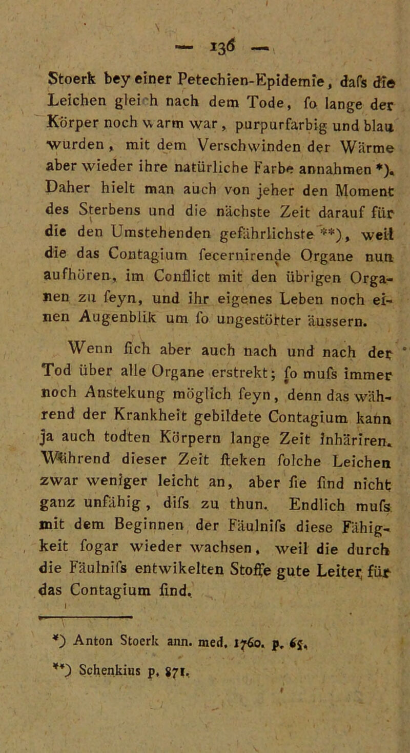\ — 136 — 1 Stoerk bey einer Petechien-Epidemie, dafs die Leichen gleich nach dem Tode, fo lange der Körper noch v, arm war , purpurfarbig und blau ■wurden , mit dem Verschwinden der Wärme aber wieder ihre natürliche Farbe annahmen *), Daher hielt man auch von jeher den Moment des Sterbens und die nächste Zeit darauf für die den Umstehenden gefährlichste **), weil die das Contagium fecernirende Organe nun aufhören, im Conflict mit den übrigen Orga- nen zu feyn, und ihr eigenes Leben noch ei- nen Augenblik um fo ungestörter äussern. Wenn lieh aber auch nach und nach der * Tod über alle Organe erstrekt; fo mufs immer noch Anstekung möglich feyn, denn das wäh- rend der Krankheit gebildete Contagium kann ja auch todten Körpern lange Zeit inhäriren. Während dieser Zeit fteken folche Leichen zwar weniger leicht an, aber fie find nicht ganz unfähig, difs zu thun. Endlich mufs mit dem Beginnen der Fäulnifs diese Fähig- keit fogar wieder wachsen, weil die durch die Fäulnifs entwikelten Stoffe gute Leiter, für- das Contagium find, I , 1 *) Anton Stoerk ann. med. 1760. pr *£, **) Schenkius p, 871,