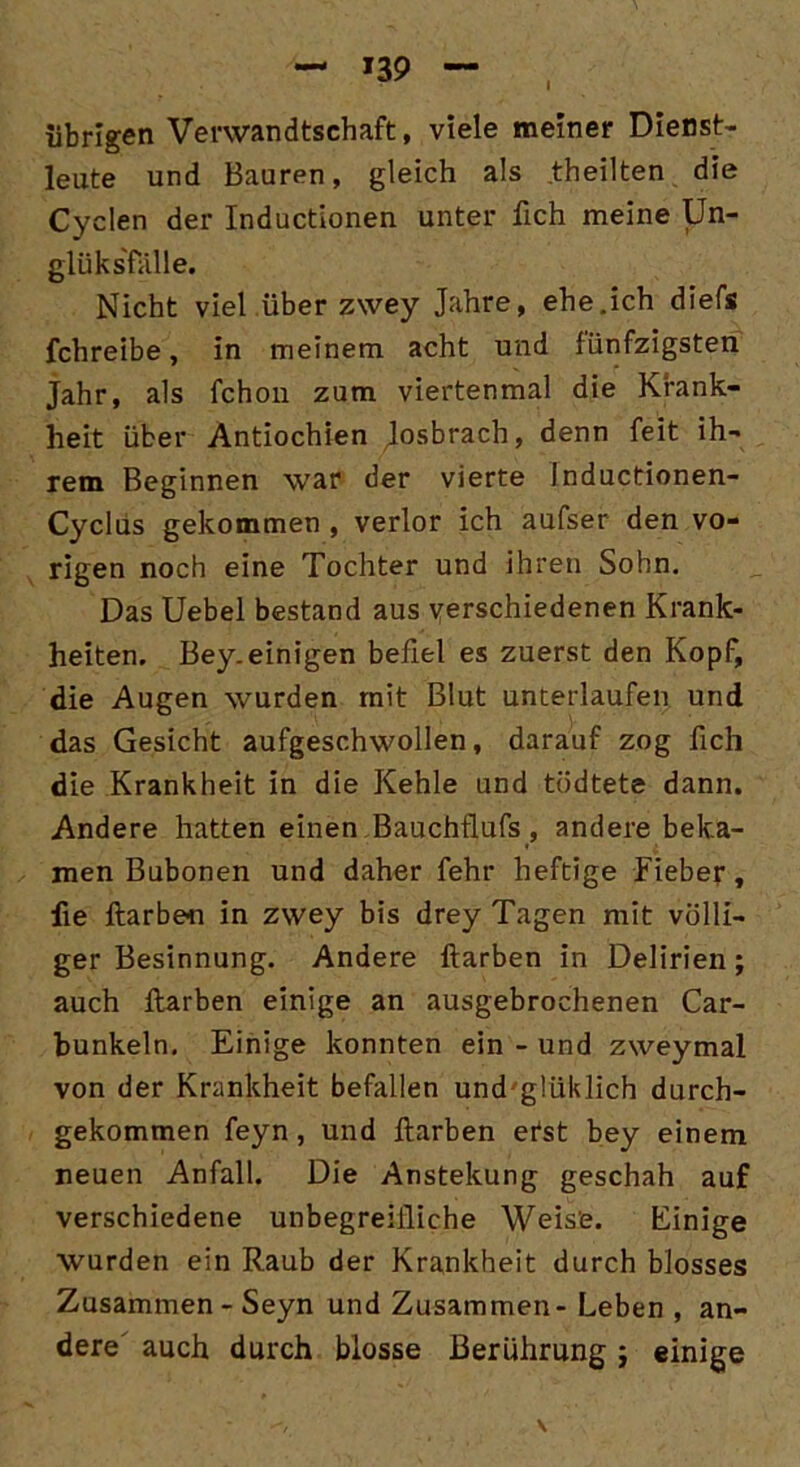*39 I übrigen Verwandtschaft, viele meiner Dienst- leute und Bauren, gleich als theilten die Cyclen der Inductionen unter fich meine Un- glüks'falle. Nicht viel überzwey Jahre, ehe.ich diefs fchreibe, in meinem acht und fünfzigsten Jahr, als fchon zum viertenmal die Krank- heit über Antiochien Josbrach, denn feit ih- rem Beginnen war der vierte Inductionen- Cyclüs gekommen , verlor ich aufser den vo- rigen noch eine Tochter und ihren Sohn. Das Uebel bestand aus verschiedenen Krank- heiten. Bey.einigen befiel es zuerst den Kopf, die Augen wurden mit Blut unterlaufen und das Gesicht aufgeschwollen, darauf zog fich die Krankheit in die Kehle und tödtete dann. Andere hatten einen Bauchflufs, andere beka- men Bubonen und daher feht* heftige Fieber, fie ftarben in zwey bis drey Tagen mit völli- ger Besinnung. Andere ftarben in Delirien; auch ftarben einige an ausgebrochenen Car- bunkeln. Einige konnten ein - und zweymal von der Krankheit befallen und glüklich durch- gekommen feyn, und ftarben efst bey einem neuen Anfall. Die Anstellung geschah auf verschiedene unbegreifliche Weise. Einige wurden ein Raub der Krankheit durch blosses Zusammen - Seyn und Zusammen- Leben , an- dere' auch durch blosse Berührung; einige \