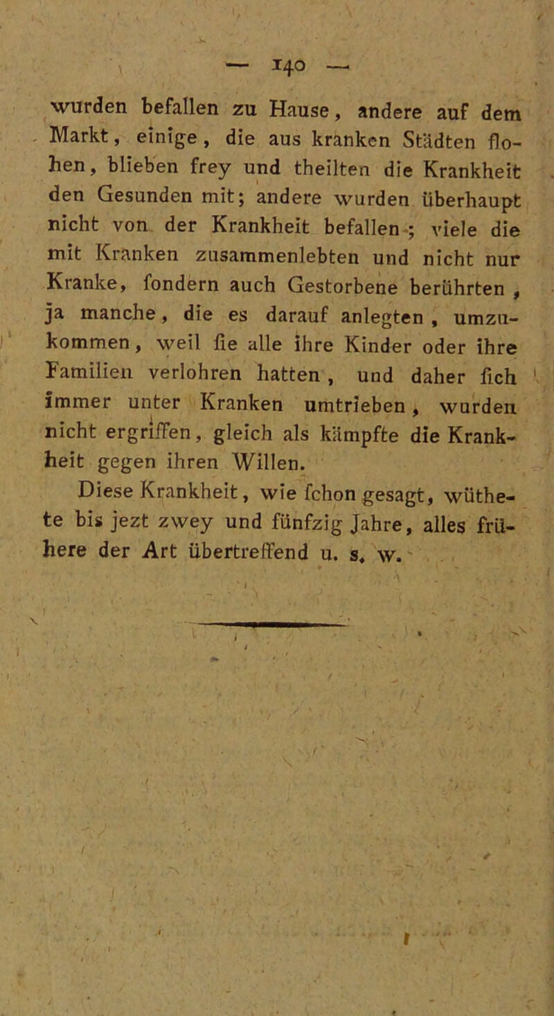 wurden befallen zu Hause, andere auf dem Markt, einige , die aus kranken Städten flo- hen, blieben frey und theilten die Krankheit den Gesunden mit; andere wurden überhaupt nicht von der Krankheit befallen ; viele die mit Kranken zusammenlebten und nicht nur Kranke, fondern auch Gestorbene berührten , ja manche, die es darauf anlegten , umzu- kommen, weil fie alle ihre Kinder oder ihre Familien verlohren hatten , und daher fich immer unter Kranken Umtrieben, wurden nicht ergriffen, gleich als kämpfte die Krank- heit gegen ihren Willen. Diese Krankheit, wie fchon gesagt, wüthe- te bis jezt zwey und fünfzig Jahre, alles frü- here der Art übertreffend u. s. w. r