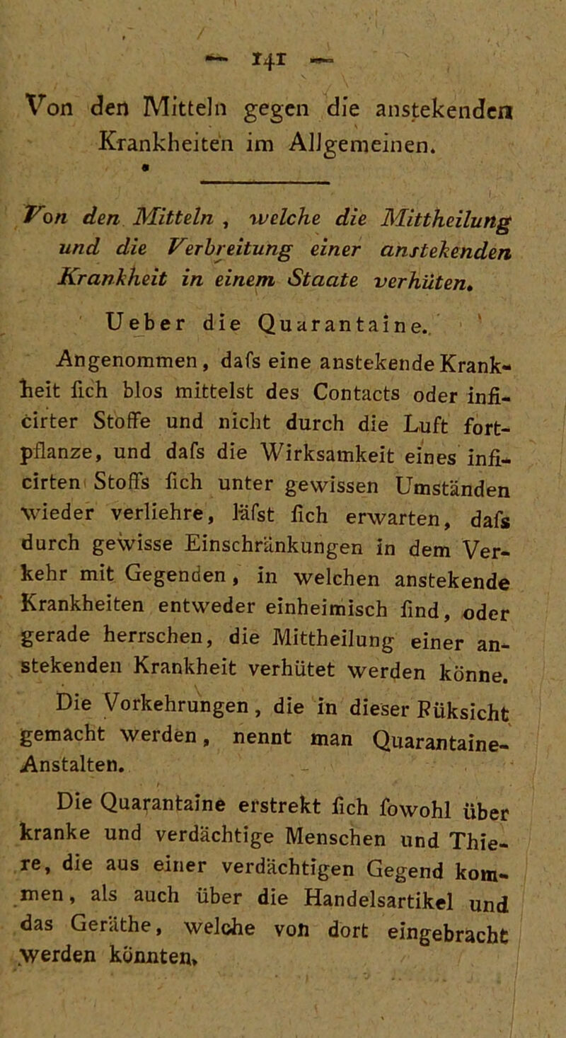 Von den Mitteln gegen die anstekenden Krankheiten im Allgemeinen. Von den Mitteln , welche die Mittheilung und die Verbreitung einer anstehenden Krankheit in einem Staate verhüten. Ueber die Quaranta ine. Angenommen, dafs eine anstehende Krank- heit lieh blos mittelst des Contacts oder infi- cirter Stoffe und nicht durch die Luft fort- pflanze, und dafs die Wirksamkeit eines infi- cirten Stoffs fleh unter gewissen Umständen wieder verliehre, läfst fleh erwarten, dafs durch gewisse Einschränkungen in dem Ver- kehr mit Gegenden, in welchen anstekende Krankheiten entweder einheimisch find, oder gerade herrschen, die Mittheilung einer an- stekenden Krankheit verhütet werden könne. Die Vorkehrungen, die in dieser Füksicht gemacht werden, nennt man Quarantaine- Anstalten. Die Quarantaine erstrekt fleh fowohl über kranke und verdächtige Menschen und Thie- re, die aus einer verdächtigen Gegend kom- men, als auch über die Handelsartikel und das Geräthe, welche von dort eingebracht .Werden könnten.