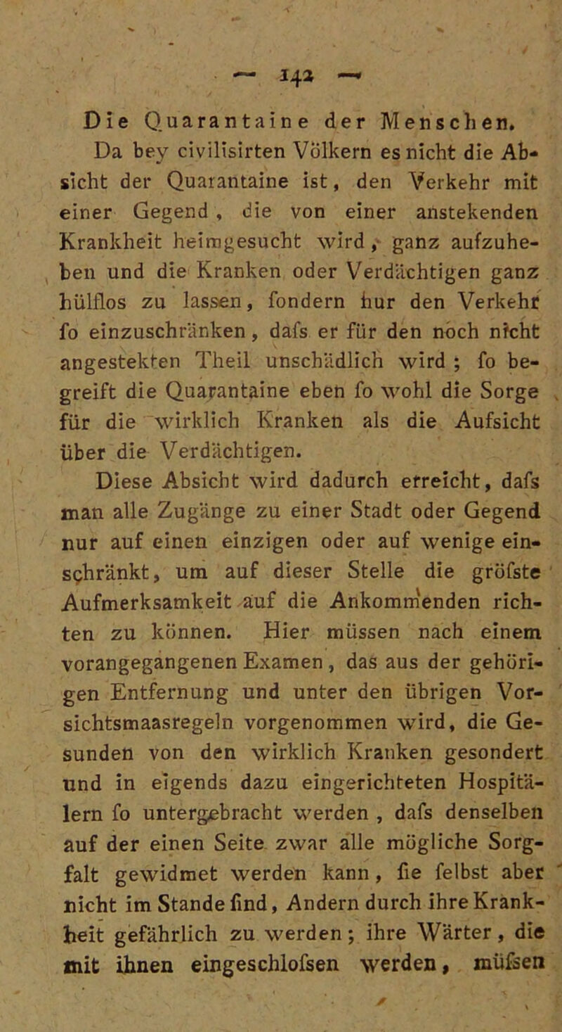 14* Die Quaranta ine der Menschen, Da bey civilisirten Völkern es nicht die Ab- sicht der Quarantaine ist, den Verkehr mit einer Gegend , die von einer anstekenden Krankheit heimgesucht wird , ganz aufzuhe- ben und die Kranken oder Verdächtigen ganz hülflos zu lassen, fondern hur den Verkehr fo einzuschränken, dafs er für den noch nicht angestekten Theil unschädlich wird ; fo be- greift die Quarantaine eben fo wohl die Sorge für die wirklich Kranken als die Aufsicht über die Verdächtigen. Diese Absicht wird dadurch erreicht, dafs man alle Zugänge zu einer Stadt oder Gegend nur auf einen einzigen oder auf wenige ein- sphränkt, um auf dieser Stelle die gröfste Aufmerksamkeit auf die Ankommenden rich- ten zu können. Hier müssen nach einem vorangegangenen Examen , das aus der gehöri- gen Entfernung und unter den übrigen Vor- sichtsmaasregeln vorgenommen wird, die Ge- sunden von den wirklich Kranken gesondert und in eigends dazu eingerichteten Hospitä- lern fo untergebracht werden , dafs denselben auf der einen Seite zwar alle mögliche Sorg- falt gewidmet werden kann, fie felbst aber nicht im Stande lind, Andern durch ihre Krank- heit gefährlich zu werden ; ihre Wärter, die mit ihnen eingeschlofsen werden, müfsen