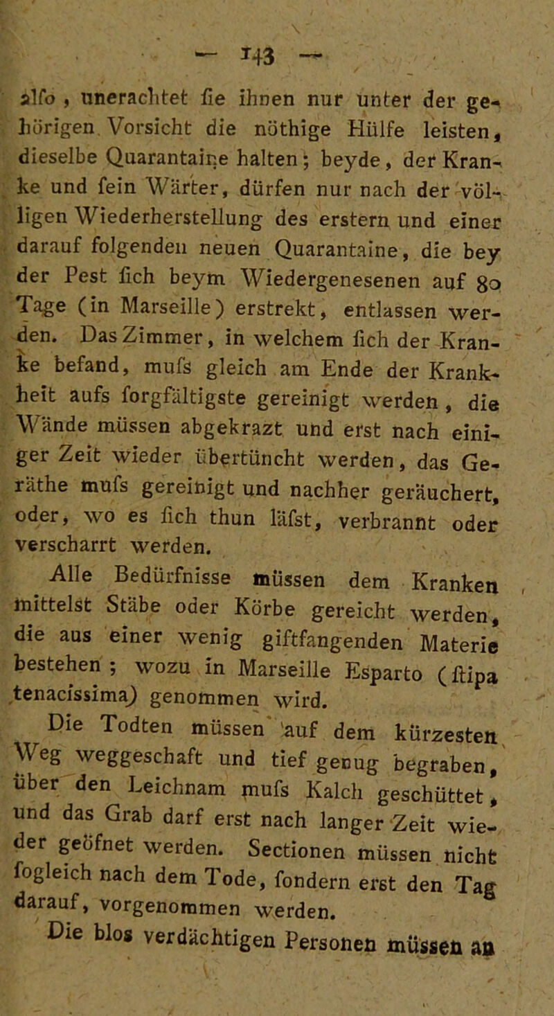 alfo , unerachtet fie ihnen nur unter der ge- hörigen Vorsicht die nöthige Hülfe leisten, dieselbe Quarantair.e halten; beyde, der Kran- ke und fein Wärter, dürfen nur nach der völ- ligen Wiederherstellung des erstem und einer darauf folgenden neuen Quarantaine, die bey der Pest fich beym Wiedergenesenen auf ßo Tage (in Marseille) erstrekt, entlassen wer- den. Das Zimmer, in welchem fich der Kran- ke befand, mufs gleich am Ende der Krank- heit aufs forgfältigste gereinigt werden , die Wände müssen abgekrazt und erst nach eini- ger Zeit wieder übertüncht werden, das Ge- räthe mufs gereinigt und nachher geräuchert, oder, wo es fich thun läfst, verbrannt oder verscharrt werden. Alle Bedürfnisse müssen dem Kranken mittelst Stäbe oder Körbe gereicht werden die aus einer wenig giftfangenden Materie* bestehen ; wozu in Marseille Esparto (ftipa tenacissima) genommen wird. Die Todten müssen auf dem kürzesten Weg weggeschaft und tief genug begraben, über den Leichnam mufs Kalch geschüttet, und das Grab darf erst nach langer Zeit wie- der geöfnet werden. Sectionen müssen nicht fogleich nach dem Tode, fondern erst den Tag daiauf, vorgenommen werden. Die blos verdächtigen Personen müssen an