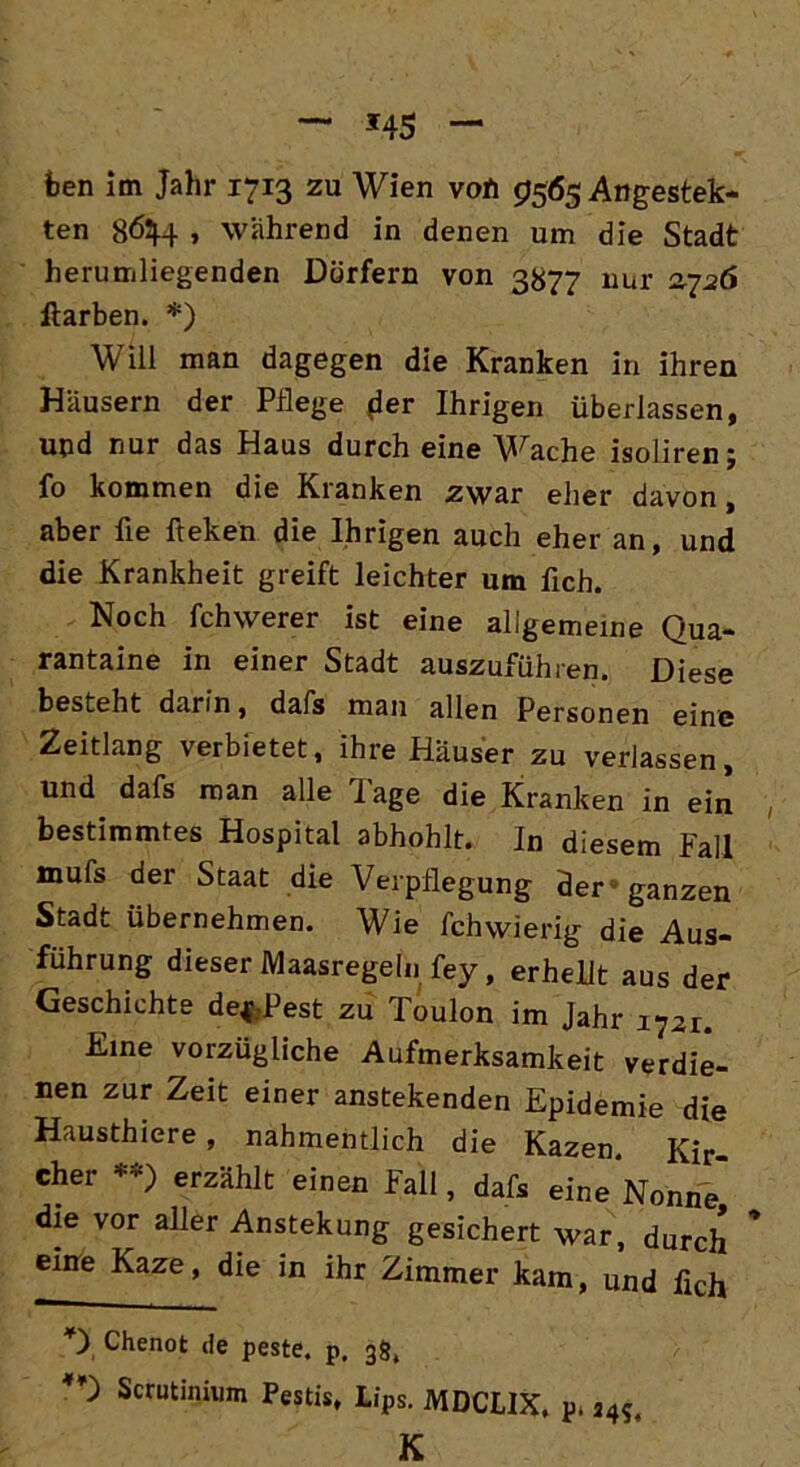 feen im Jahr 1713 zu Wien vofi 9565 Angestell- ten 8&M- , wahrend in denen um die Stadt herumliegenden Dörfern von 3877 nur 2726 Itarben. *) Will man dagegen die Kranken in ihren Häusern der Pflege (ier Ihrigen überlassen, und nur das Haus durch eine Wache isoliren; fo kommen die Kranken zwar eher davon, aber fie fteken die Ihrigen auch eher an, und die Krankheit greift leichter um fich. Noch fchwerer ist eine allgemeine Qua- rantaine in einer Stadt auszuführen. Diese besteht darin, dafs man allen Personen eine Zeitlang verbietet, ihre Häuser zu verlassen, und dafs man alle läge die Kranken in ein bestimmtes Hospital abhphlt. In diesem Fall mufs der Staat die Verpflegung der ganzen Stadt Übernehmen. Wie fchwierig die Aus- führung dieser Maasregeln fey, erhellt aus der Geschichte de*Pest zu Toulon im Jahr 1721. fune vorzügliche Aufmerksamkeit verdie- nen zur Zeit einer anstekenden Epidemie die Hausthiere, nabmentlich die Kazen. Kir- cher **) erzählt einen Fall, dafs eine Nonne' die vor aller Anstekung gesichert war, durch eine Kaze, die in ihr Zimmer kam, und lieh Chenot de peste. p, 38, Scrutinium Pestis, Lips. MDCL1X, p* a4?4 K