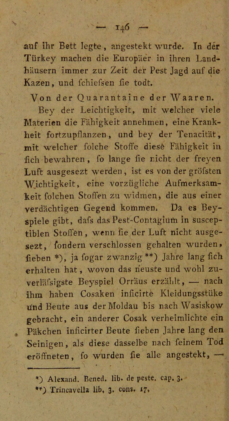 auf ihr Bett legte, angestekt wurde. In der Türkey machen die Europäer in ihren Land- häusern immer zur Zeit der Pest Jagd auf die Kazen, und fchiefsen fie todt. Von der Quarantaine der Waaren. Bey der Leichtigkeit, mit welcher viele Materien die Fähigkeit annehmen, eine Krank- heit fortzupflanzen, und bey der Tenacität, mit welcher folche Stoffe diesö Fähigkeit in lieh bewahren , fo lange fie rieht der freyen Luft ausgesezt werden , ist es von der gröfsten Wichtigkeit, eine vorzügliche Aufmerksam- keit folchen Stoffen zu widmen> die aus einer verdächtigen Gegend kommen, Da es Bey- spiele gibt, dafs das Pest-Contagium in suscep- tiblen Stoffen, wenn fie der Luft nicht ausge- sezt, fondern verschlossen gehalten wurden» fieben *), ja fogar zwanzig**) Jahre lang fich erhalten hat, wovon das neuste und wohl zu- verläfsigste Beyspiel Orraus erzählt, — nach ihm haben Cosaken inßcirtb Kleidungsstüke und Beute aus der Moldau bis nachWasiskow gebracht, ein anderer Cosak verheimlichte ein „ Päkchen inficirter Beute fieben Jahre lang den Seinigen, als diese dasselbe nach feinem Tod eröffneten, fo wurden fie alle angestekt, — *) Alexand. Bened. lib. de peste. cap. 3. **) Trincavella lib, 3. cons. 17,