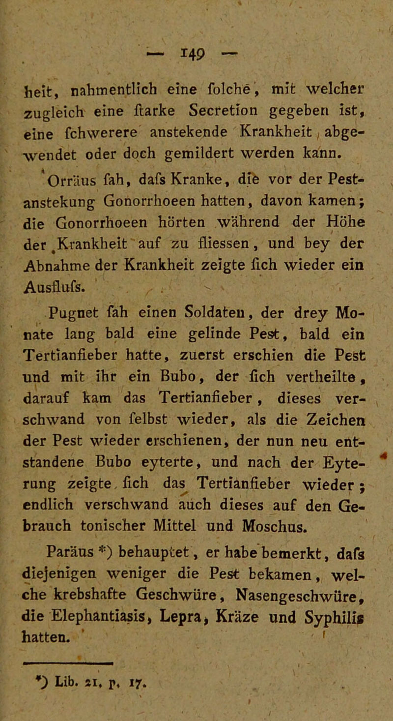 heit, nahmentlich eine folche, mit welcher zugleich eine fiarke Secretion gegeben ist, eine fchwerere anstekende Krankheit abge- wendet oder doch gemildert werden kann. Orräus fah, dafs Kranke, die vor der Pest- anstekung Gonorrhoeen hatten, davon kamen; die Gonorrhoeen hörten während der Höhe der .Krankheit auf zu fliessen, und bey der Abnahme der Krankheit zeigte fleh wieder ein Ausflufs. Pugnet fah einen Soldaten, der drey Mo- nate lang bald eine gelinde Pe9t, bald ein Tertianfieber hatte, zuerst erschien die Pest und mit ihr ein Bubo, der fleh vertheilte, darauf kam das Tertianfieber, dieses ver- schwand von felbst wieder, als die Zeichen der Pest wieder erschienen, der nun neu ent- standene Bubo eyterte, und nach der Eyte- 4 rung zeigte, fleh das Tertianfieber wieder ; endlich verschwand auch dieses auf den Ge- brauch tonischer Mittel und Moschus. Paräus *) behauptet, er habe bemerkt, dafs diejenigen weniger die Pest bekamen, wel- che krebshafte Geschwüre, Nasengeschwüre, die Elephantiasis, Lepra, Kräze und Syphilis hatten. f Lib. 21, p, 17.
