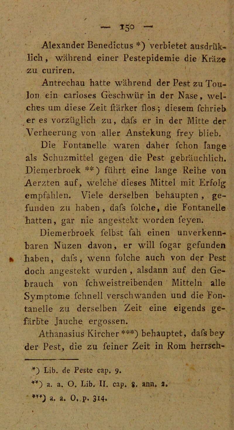 — I50 — Alexander Benedictus *) verbietet ausdrük- lich, wahrend einer Pestepidemie die Kräze zu curiren. Antrechau hatte während der Pest zu Tou- lon ein carioses Geschwür in der Nase, wel- ches um diese Zeit ftärker flos; diesem fchrieb er es vorzüglich zu, dafs er in der Mitte der Verheerung von aller Anstekung frey blieb. Die Fontanelle waren daher fchon lange als Schuzmitfcel gegen die Pest gebräuchlich. Diemerbroek **) führt eine lange Reihe von Aerzten auf, welche' dieses Mittel mit Erfolg empfahlen. Viele derselben behaupten , ge- funden zu haben, dafs folche, die Fontanelle hatten, gar nie an gesteht worden feyen. Diemerbroek felbst fah einen unverkenn- baren Nuzen davon, er will fogar gefunden * haben, dafs, wenn folche auch von der Pest doch angestekt wurden , alsdann auf den Ge- brauch von fchweistreibenden Mitteln alle Symptome fchnell verschwanden und die Fon- tanelle zu derselben Zeit eine eigends ge- färbte Jauche ergossen. Athanasius Kircher ***) behauptet, dafs bey der Pest, die zu feiner Zeit in Rom herrsch- *) Lib. de Pestc cap, 9. a. a. O. Lib. II. cap. g, ann, 3,