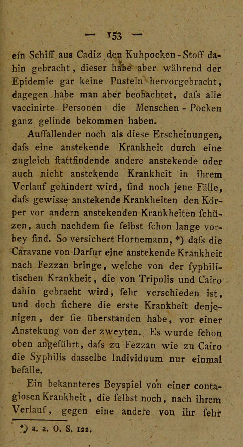A — 153 — efn Schiff aus Cadiz den Kuhpocken-Stoff da- hin gebracht, dieser habe aber während der Epidemie gar keine Pusteln hervorgebracht, dagegen habe man aber beobachtet, dafs alle vaccinirte Personen die Menschen - Pocken ganz gelinde bekommen haben. Auffallender noch als diese Erscheinungen, dafs eine anstekende Krankheit durch eine zugleich ftattfindende andere anstekende oder auch nicht anstekende Krankheit in ihrem Verlauf gehindert wird, find noch jene Fälle, dafs gewisse anstekende Krankheiten den Kör- per vor andern anstekenden Krankheiten fchü- zen, auch nachdem fie felbst fchon lange vor- bey find. So versichert Hornemann, *) dafs die Caravane von Darfur ejne anstekende Krankheit nach Fezzan bringe, welche von der fyphili- tischen Krankheit, die von Tripolis und Cairo dahin gebracht wird, fehr verschieden ist, und doch fichere die erste Krankheit denje- nigen , der fie überstanden habe, vor einer Anstekung von der zweyten. Es wurde fchon oben angeführt, dafs zu Fezzan wie zu Cairo die Syphilis dasselbe Individuum nur einmal befalle. Ein bekannteres Beyspiel von einer conta- giosen Krankheit, die felbst noch, nach ihrem Verlauf, gegen eine andere von ihr fehr *) a, a. 0. S. iai.