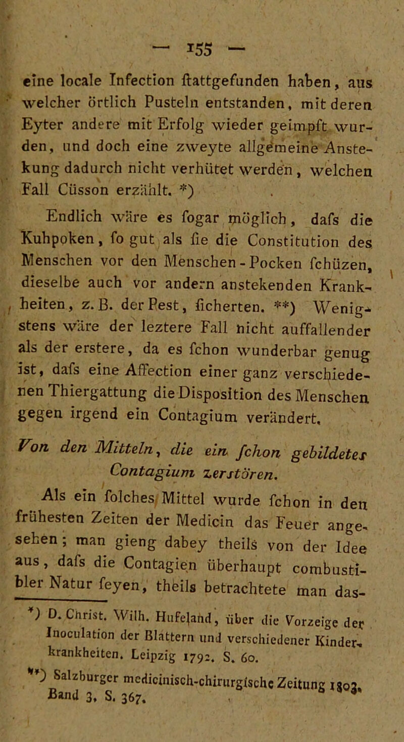 eine locale Infection ftattgefunden haben, aus welcher örtlich Pusteln entstanden, mit deren Eyter andere mit Erfolg wieder geimpft wur- den, und doch eine zweyte allgemeine Anste- llung dadurch nicht verhütet werden , welchen Fall Cüsson erzählt. *) Endlich wäre es fogar möglich, dafs die Kuhpoken, fo gut als fie die Constitution des Menschen vor den Menschen - Pocken fchüzen, dieselbe auch vor andern anstekenden Krank- heiten, z. B. der Pest, ficherten. **) Wenig-* stens wäre der leztere Fall nicht auffallender als der erstere, da es fchon wunderbar genug ist, dafs eine Affection einer ganz verschiede- nen Thiergattung die Disposition des Menschen gegen irgend ein Contagium verändert. Von den Mitteln, die ein, fchon gebildetes Contagium zerstören. Als ein folches Mittel wurde fchon in den frühesten Zeiten der Medicin das Feuer ange. sehen ; man gieng dabey theils von der Idee aus, dafs die Contagien überhaupt combusti- bler Natur feyen, theils betrachtete man das- D D. Christ. Wilh. HuFe|and, über die Vorzeige der Inoculation der Blattern und verschiedener Kinder, Krankheiten. Leipzig 179;. S. 60. D Salzburger medicinisch-chirurgischc Zeitung iso2 Band 3, S. 367.