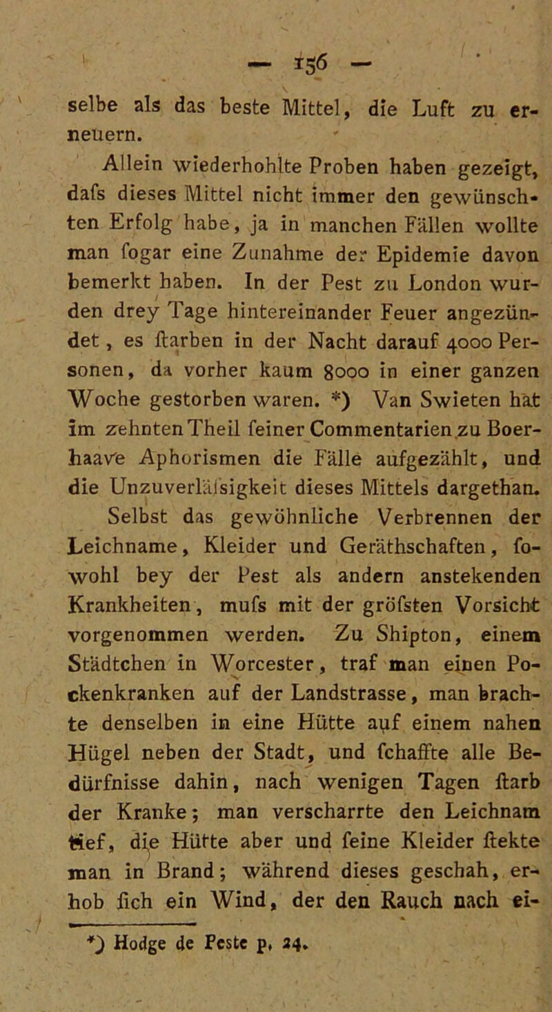 selbe als das beste Mittel, die Luft zu er- neuern. Allein wiederhohlte Proben haben gezeigt, dafs dieses Mittel nicht immer den gewünsch- ten Erfolg habe, ja in manchen Fällen wollte man fogar eine Zunahme der Epidemie davon bemerkt haben. In der Pest zu London wur- den drey Tage hintereinander Feuer angezün- det , es ftarben in der Nacht darauf 4000 Per- sonen, da vorher kaum 8000 in einer ganzen Woche gestorben waren. *) Van Swieten hat im zehnten Theil feiner Commentarien zu Boer- haave Aphorismen die Fälle aufgezählt, und die Unzuverlälsigkeit dieses Mittels dargethan. Selbst das gewöhnliche Verbrennen der Leichname, Kleider und Geräthschaften, fo- wohl bey der Pest als andern anstekenden Krankheiten, mufs mit der gröfsten Vorsicht vorgenommen werden. Zu Shipton, einem Städtchen in Worcester, traf man einen Po- ckenkranken auf der Landstrasse, man brach- te denselben in eine Hütte auf einem nahen Hügel neben der Stadt, und fchaffte alle Be- dürfnisse dahin, nach wenigen Tagen Harb der Kranke; man verscharrte den Leichnam Hef, dip Hüfte aber und feine Kleider ftekte man in Brand; während dieses geschah, er- hob fich ein Wind, der den Rauch nach ei- *) Hodge de Pcste p, 34.