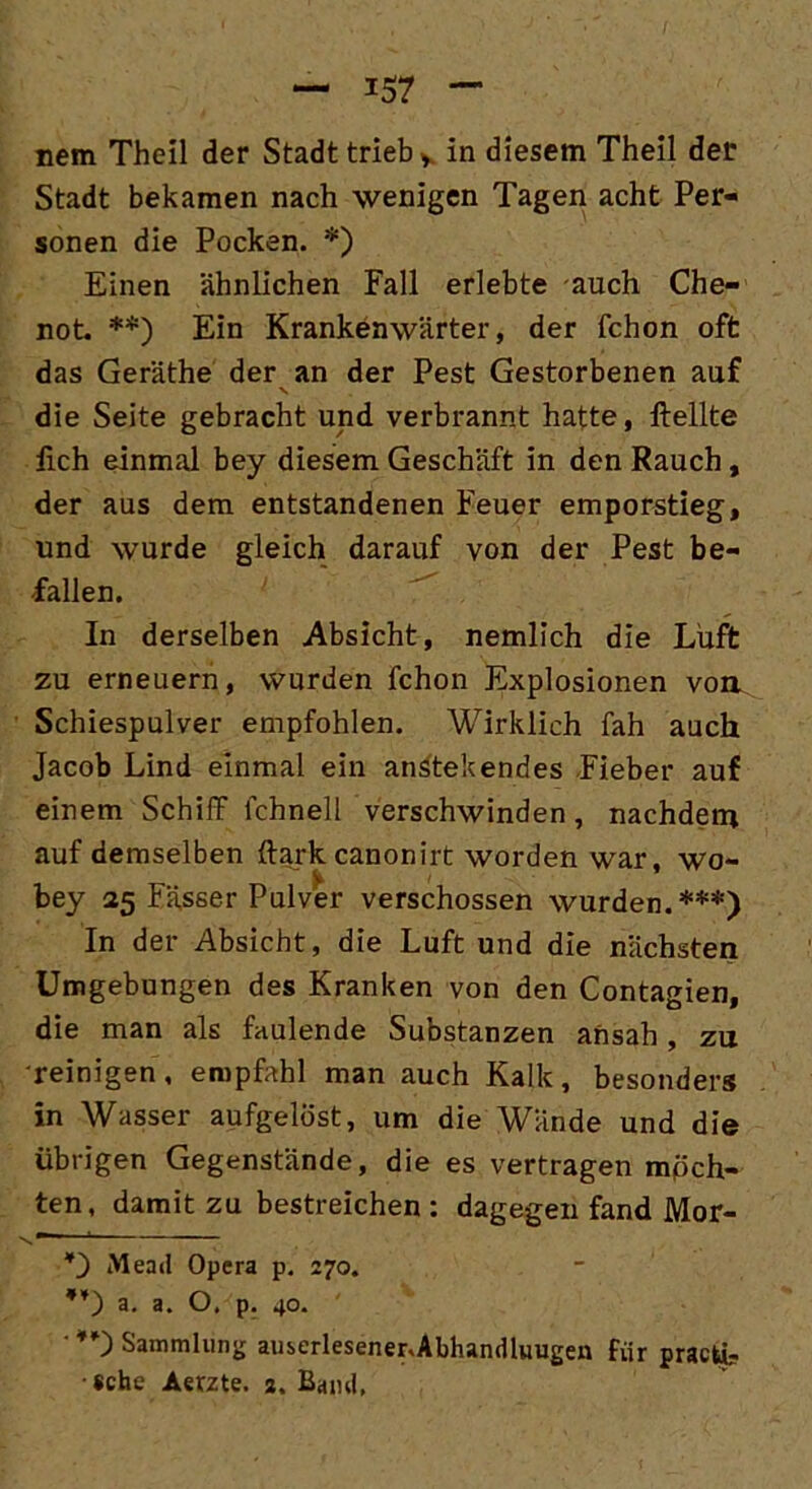 nem Theil der Stadt trieb v in diesem Theil der Stadt bekamen nach wenigen Tagen acht Per- sonen die Pocken. * *) Einen ähnlichen Fall erlebte auch Che- not. **) Ein Krankenwärter, der fchon oft das Geräthe der an der Pest Gestorbenen auf v die Seite gebracht und verbrannt hatte, ftellte fich einmal bey diesem Geschäft in den Rauch, der aus dem entstandenen Feuer emporstieg, und wurde gleich darauf von der Pest be- fallen. In derselben Absicht, nemlich die Luft zu erneuern, wurden fchon Explosionen von. Schiespulver empfohlen. Wirklich fah auch Jacob Lind einmal ein anstehendes Fieber auf einem Schilf lchnell verschwinden, nachdem auf demselben ftark canonirt worden war, wo- bey 25 Fässer Pulver verschossen wurden.***) In der Absicht, die Luft und die nächsten Umgebungen des Kranken von den Contagien, die man als faulende Substanzen ansah, zu reinigen, empfahl man auch Kalk, besonders in Wasser aufgelöst, um die Wände und die übrigen Gegenstände, die es vertragen möch- ten, damit zu bestreichen : dagegen fand Mor- 's r *) Mead Opera p. 270. 4f) a. a. O. p. 40. Sammlung auserlesener.Abhandluugen für pracü? •sehe Aerzte. 2. Band,