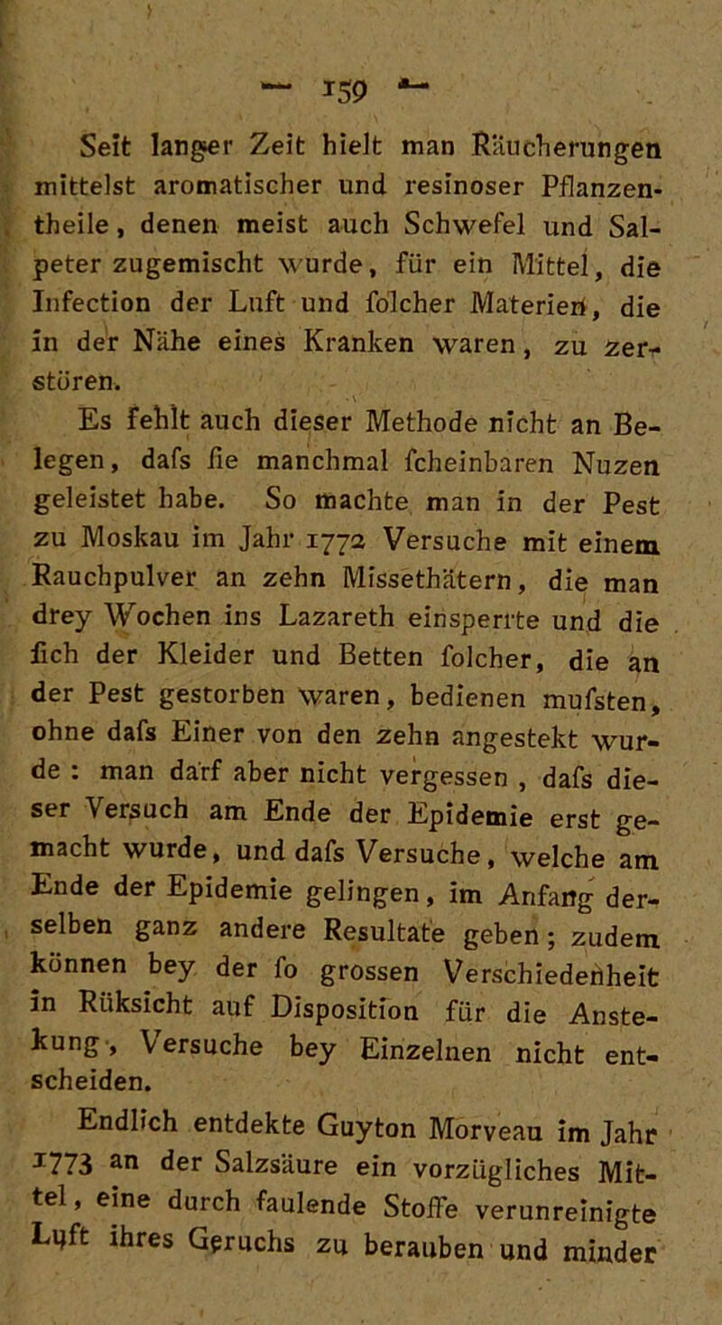 > Seit langer Zeit hielt man Räucherungen mittelst aromatischer und resinoser Pflanzen- theile, denen meist auch Schwefel und Sal- peter zugemischt wurde, für ein Mittel, die Infection der Luft und folcher Materien, die in der Nähe eines Kranken waren, zu zer- stören. , *\ . Es Fehlt auch dieser Methode nicht an Be- legen, dafs fie manchmal fcheinbaren Nuzen geleistet habe. So machte man in der Pest zu Moskau im Jahr 177a Versuche mit einem Rauchpulver an zehn Missethätern, die man drey Wochen ins Lazareth einsperrte und die lieh der Kleider und Betten folcher, die an der Pest gestorben waren, bedienen mufsten, ohne dafs Einer von den zehn angestekt wur- de : man darf aber nicht vergessen , dafs die- ser Versuch am Ende der Epidemie erst ge- macht wurde, und dafs Versuche, welche am Ende der Epidemie gelingen, im Anfang der- selben ganz andere Resultate geben; zudem können bey der fo grossen Verschiedenheit in Riiksicht auf Disposition für die Anste- kung, Versuche bey Einzelnen nicht ent- scheiden. Endlich entdekte Guyton Morveau im Jahr J773 an der Salzsäure ein vorzügliches Mit- tel, eine durch faulende Stoffe verunreinigte Lijft ihres Geruchs zu berauben und minder