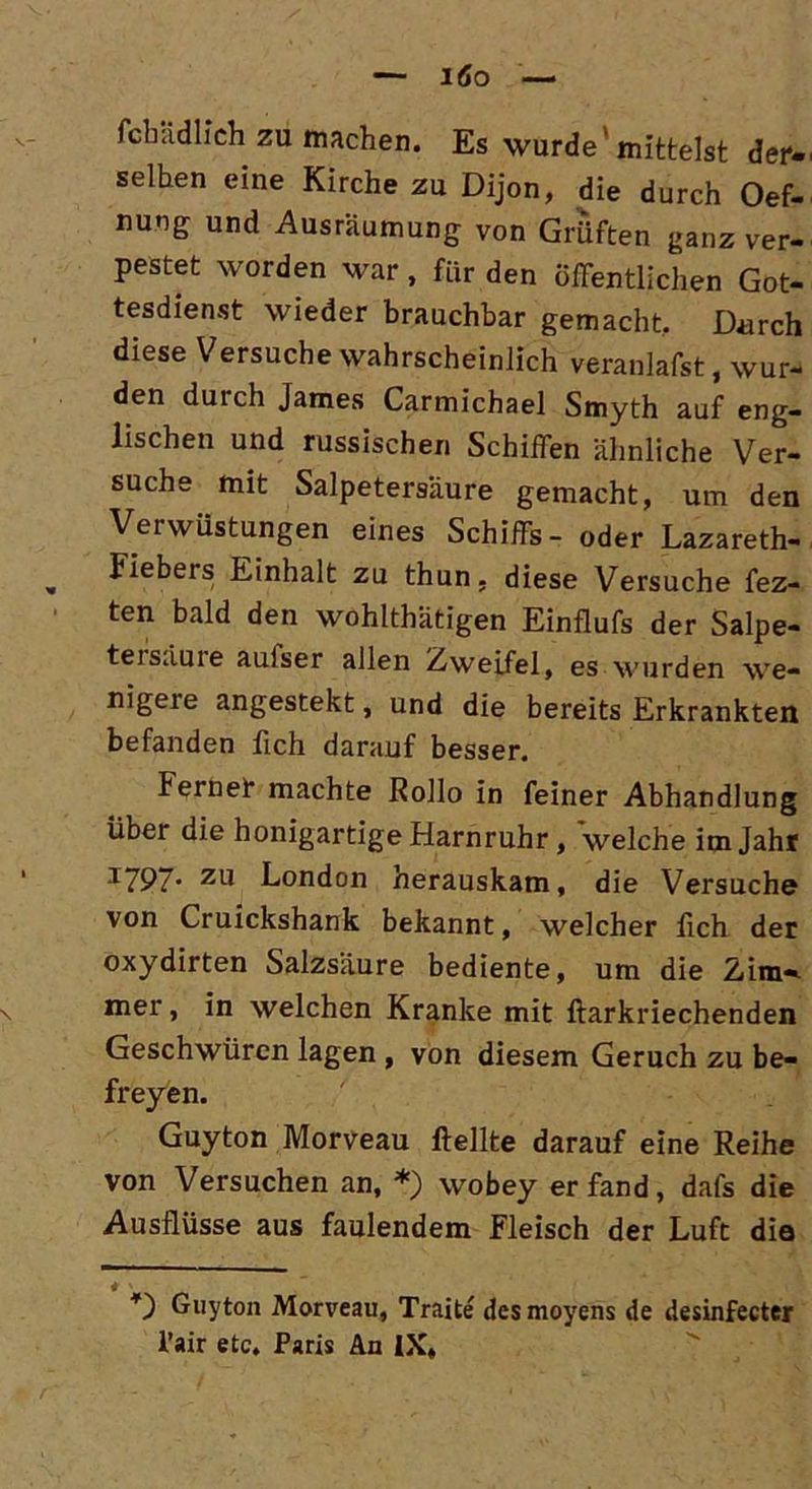 löo — feindlich zu machen. Es wurde'mittelst der-' seihen eine Kirche zu Dijon, die durch Oef- nung und Ausräumung von Grüften ganz ver- pestet worden war, für den Öffentlichen Got- tesdienst wieder brauchbar gemacht. Durch diese Versuche wahrscheinlich veranlafst, wur- den duich James Carmichael Smyth auf eng- lischen und russischen Schiffen ähnliche Ver- suche mit Salpetersäure gemacht, um den Verwüstungen eines Schiffs- oder Lazareth- , Fiebers Einhalt zu thun, diese Versuche fez- ten bald den wohlthätigen Einflufs der Salpe- tersäure aulser allen Zweifel, es wurden we- nigere angestekt, und die bereits Erkrankten befanden fich darauf besser. Ferner machte Rollo in feiner Abhandlung über die honigartige Harnruhr, welche im Jahr J797‘ zu London herauskam, die Versuche von Cruickshank bekannt, welcher lieh der oxydirten Salzsäure bediente, um die 2im«* \ mer, in welchen Kranke mit ftarkriechenden Geschwüren lagen , von diesem Geruch zu be- freyen. . . ^ 1 Guyton Morveau ftellte darauf eine Reihe von Versuchen an, *) wobey er fand, dals die Ausflüsse aus faulendem Fleisch der Luft die 4 ' Guyton Morveau, Traite desmoyens de desinfecter l’air etc. Paris An IX,