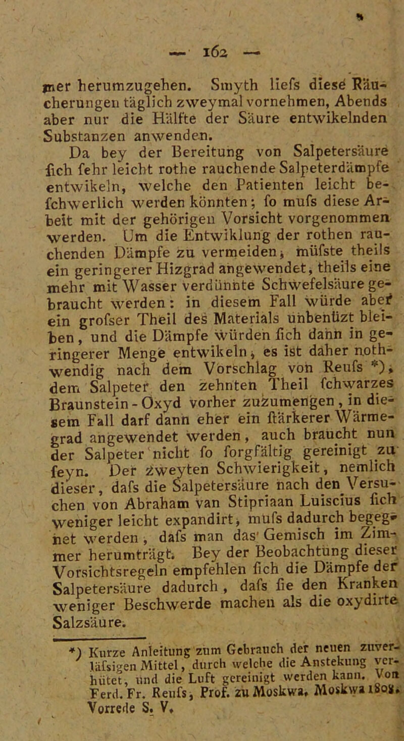 jner herumzugehen. Smyth liefs diese Räu- cherungen täglich zweymal vornehmen, Abends aber nur die Hälfte der Säure entwikelnden Substanzen anwenden. Da bey der Bereitung von Salpetersäure fiich fehr leicht rothe rauchende Salpeterdämpfe entwikeln, welche den Patienten leicht be- fchwerlich werden könnten; fo mufs diese Ar- beit mit der gehörigen Vorsicht vorgenommen werden. Um die Entwiklung der rothen rau- chenden Dämpfe zu vermeiden * müfste theils ein geringerer Hizgrad angewendet, theils eine mehr mit Wasser verdünnte Schwefelsäure ge- braucht werden: in diesem Fall würde abe^ ein grofser Theil des Materials uhbenüzt blei- ben, und die Dämpfe würden lieh dann in ge- ringerer Menge entwikeln* es ist daher n.oth- wendig nach dem Vorschlag von Reufs'*)» dem Salpeter den zehnten Theil fchwarzes Braunstein-Oxyd vorher zuzumengen, in die- sem Fall darf dann eher ein ftärkerer Wärme- grad angewendet werden, auch braucht nun der Salpeter nicht fo forgfältig gereinigt zu feyn. Der siweyten Schwierigkeit, nemlich dieser, dafs die Salpetersäure nach den Versu- chen von Abraham van Stipriaan Luiscius üch wenigerleicht expandirt* mufs dadurch begeg* het werden , dafs man das' Gemisch im Zim- mer herumträgt. Bey der Beobachtung dieser Vorsichtsregeln empfehlen lieh die Dämpfe der Salpetersäure dadurch , dafs fie den Kranken weniger Beschwerde machen als die oxydiite Salzsäure. *) Kurze Anleitung zum Gebrauch der neuen zuver- liifsigen Mittel, durch welche die Anstekung ver- k.ünf T n Ff orprpiniefc werden kann. Von Aaisigen iviitcei, aurui ^ hütet, und die Luft gereinigt werden kann. Von Ferd.Fr. Reufs, Prof, zu Moskwa, Moskwa 1808, Vorrede S. V,