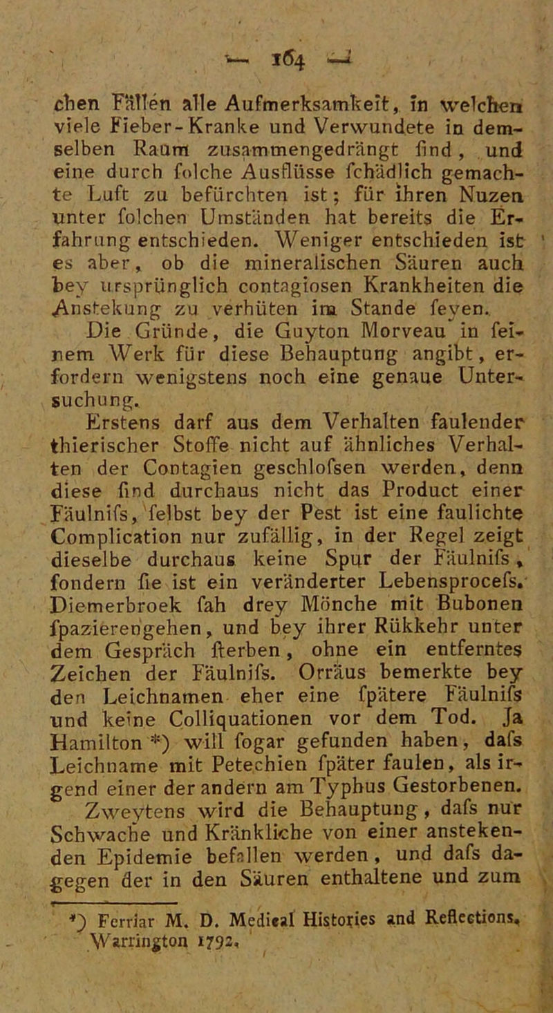 chen Fällen alle Aufmerksamkeit, in welchen viele Fieber-Kranke und Verwundete in dem- selben Raum zusammengedrängt lind , und eine durch folche Ausflüsse fchädlich gemach- te Luft zu befürchten ist; für ihren Nuzen unter folchen Umständen hat bereits die Er- fahrung entschieden. Weniger entschieden ist es aber, ob die mineralischen Säuren auch bey ursprünglich contagiosen Krankheiten die Anstellung zu verhüten iru Stande feyen. Die Gründe, die Guyton Morveau in fei- nem Werk für diese Behauptung angibt, er- fordern wenigstens noch eine genaue Unter- suchung. Erstens darf aus dem Verhalten faulender thierischer Stoffe nicht auf ähnliches Verhal- ten der Contagien geschlofsen werden, denn diese find durchaus nicht das Product einer Fäulnifs, felbst bey der Pest ist eine faulichte Complication nur zufällig, in der Regel zeigt dieselbe durchaus keine Spur der Fäulnifs, fondern fie ist ein veränderter Lebensprocefs. Diemerbroek fah drey Mönche mit Bubonen fpazierengehen, und bey ihrer Riikkehr unter dem Gespräch Herben, ohne ein entferntes Zeichen der Fäulnifs. Orräus bemerkte bey den Leichnamen eher eine fpätere Fäulnifs und keine Colliquationen vor dem Tod. Ja Hamilton *) will fogar gefunden haben, dafs Leichname mit Petechien fpäter faulen, als ir- gend einer der andern am Typhus Gestorbenen. Zweytens wird die Behauptung, dafs nur Schwache und Kränkliche von einer ansteken- den Epidemie befallen werden, und dafs da- gegen der in den Säuren enthaltene und zum D Fcrriar M. D. Medical Histories and Reflections. Warrington 1792,
