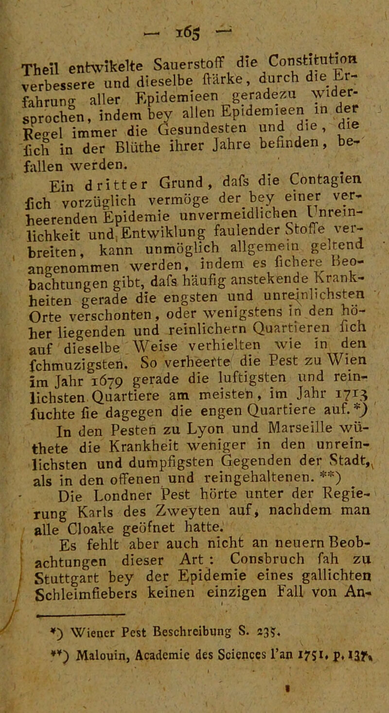 — *6$ Theil enhvikelte Sauerstoff d»e Constl^^a verbessere und dieselbe ftarke, durch die - fahrung aller Epidemieen geradezu wie- sprechen, indem bey allen Epidemien in der Pegel immer die Gesundesten und die, lieh in der Blüthe ihrer Jahre befinden, be- fallen werden. Ein dritter Grund, dafs die Contagien fich vorzüglich vermöge der t>ey einer ver- heerenden Epidemie unvermeidlichen l nrem- lichkeit und.Entwiklung faulender Stoffe ver- breiten, kann unmöglich allgemein geltend angenommen werden, indem es fichere Beo- bachtungen gibt, dafs häufig anstekende Krank- heiten gerade die engsten und unreinlichsten Orte verschonten, oder wenigstens in den hö- her liegenden und reinlichern Quartieren fich auf dieselbe Weise verhielten wie in den fchmuzigsten. So verheerte die Pest zu Wien im Jahr 1679 gerade die luftigsten und rein- lichsten Quartiere am meisten, im Jahr 1713 fuchte fie dagegen die engen Quartiere auf.* *^ In den Pesten zu Lyon und Marseille wü- thete die Krankheit weniger in den unrein- lichsten und dumpfigsten Gegenden der Stadt,( als in den offenen und reingehaltenen. **) Die Londner Pest hörte unter der Regie- rung Karls des Zweyten auf, nachdem man alle Cloake geöfnet hatte. Es fehlt aber auch nicht an neuern Beob- achtungen dieser Art : Consbruch fah zu f Stuttgart bey der Epidemie eines gallichten Schleimfiebers keinen einzigen Fall von An- *) Wiener Pest Beschreibung S. 23?. *¥) Malouin, Academie des Sciences l’an 1751, p, ijf»