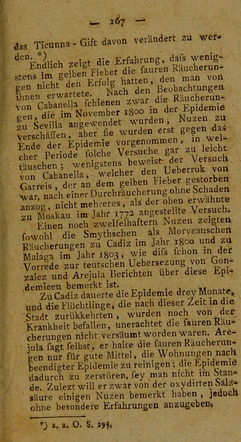 ia Ticunna - Gift davon verändert zu wer- de”tvrtlich zeigt die Erfahrung, dafs wenig- „ ^ im nefben Fieber die fauren Raucherun- stens im getoen r atten, den man von Vg:n„,CdSaNoCvember rSoo in der EpWemie Ende der Epidemie vorgenommen, in wel- S Periode5 folche Versuche gar zu lei ht tauschen ; Ueberrolt von GarreU-ader an den! gelben Fieber gestorben \var nach einer Durchräucherung ohne Schaden anzog nicht mehreren als der oben erwähnte zu Moskau im Jahr 1772 angestellte Versuch Einen noch zweifelhaftem Nuzen zeigten fowohl die Smythschen als Morveauschen Räucherungen zu Cadiz im Jahr ^°^ndzu Malaga im Jahr 1803, wie difs fchon m der Vorrede zur teutschen Uebersezung von Gon- zalez und Arejula Berichten über diese Epi- demieen bemerkt ist, . _■ Zu Cadiz dauerte die Epidemie drey Monate, und die Flüchtlinge, die nach dieser Zeit in die Stadt zurükkehrten, wurden noch von der Krankheit befallen, unerachtet die fauren Räu- cherungen nicht versäumt worden waren. Are- iula fagt felbst, er halte die fauren Räucherun- gen nur für gute Mittel, die Wohnungen nach beendigter Epidemie zu reinigen; die Epidemie dadurch zu zerstören, fey man nicht im Stan- de. Zulezt will er zwar von der oxydirten bälz* säure einigen Nuzen bemerkt haben , jedoch ohne besondere Erfahrungen anzugeben!, *) a, a, O. S, 29h
