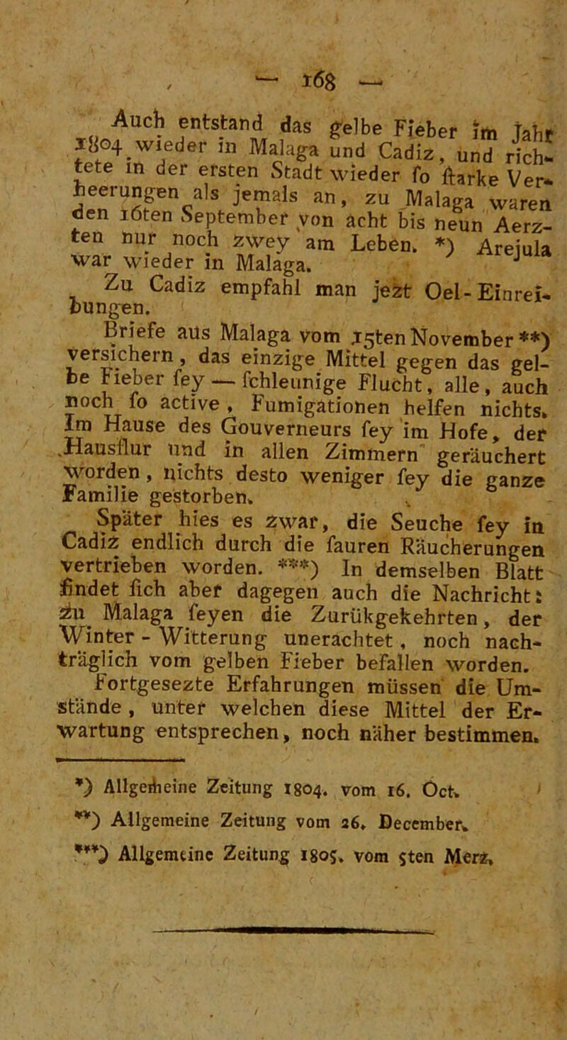 Auch entstand das gelbe Fieber im taU* * *80+ wieder in Malaga Ld cX C S tete in der ersten Stadt wieder fo ftarke Ver- heerungen als jemals an, zu Malaga waren eien löten September von acht bis neun Aerz- ten nur noch zwey am Leben. *) Areiula war wieder in Malaga. JUU Zu Cadiz empfahl man jezt Oel-Einrei- bungen. Briefe aus Malaga vom jgten November **) versichern, das einzige Mittel gegen das gel- be Heber fey — fchleunige Flucht, alle, auch noch fo active , Fumigationen helfen nichts, lm Hause des Gouverneurs fey im Hofe, der .Hausilur und in allen Zimmern geräuchert worden , nichts desto weniger fey die ganze Familie gestorben. Später hies es zwar, die Seuche fey in Cadiz endlich durch die fauren Räucherungen vertrieben worden. ***) In demselben Blatt findet fich aber dagegen auch die Nachricht: 2hi_ Malaga feyen die Zurükgekehrten, der Winter - Witterung unerachtet, noch nach- träglich vom gelben Fieber befallen worden. Fortgesezte Erfahrungen müssen die Um- stände , unter welchen diese Mittel der Er- wartung entsprechen, noch näher bestimmen. *) Allgeriieine Zeitung 1804. vom 16. Öct» Allgemeine Zeitung vom 26, December. *¥¥) Allgemeine Zeitung 180s. vom $ten Merz.