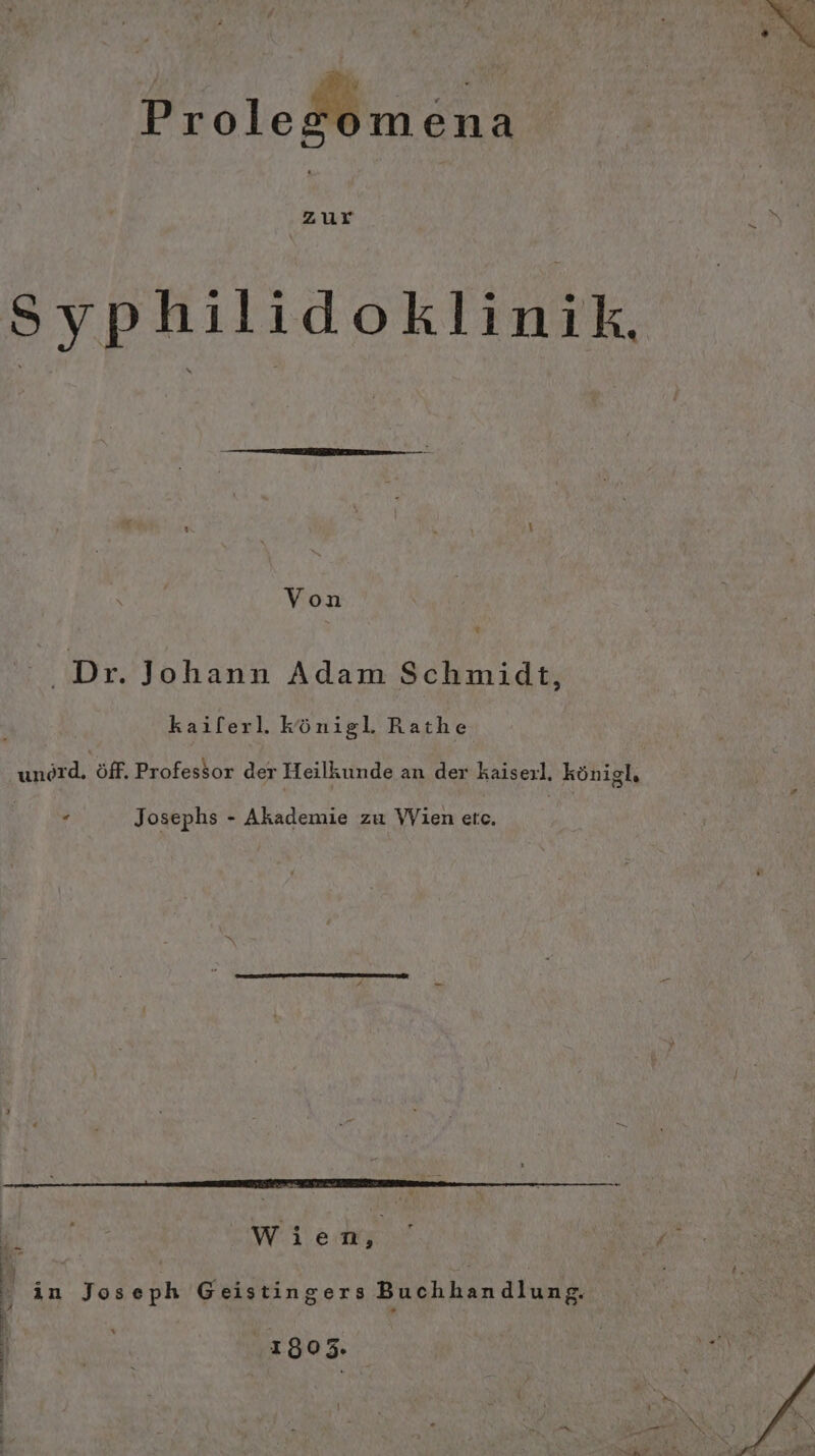 Zen en Ar ie Bi ass ProleMmena „Zur Syphilidoklinik, Von % ‚Dr. Johann Adam Schmidt, kailerl. Königl. Rathe unord. Öff. Professor der Heilkunde an der kaiserl, königl, . Josephs - Akademie zu Wien etc. Wien, in Joseph Geistingers Buchhandlung. 1803.