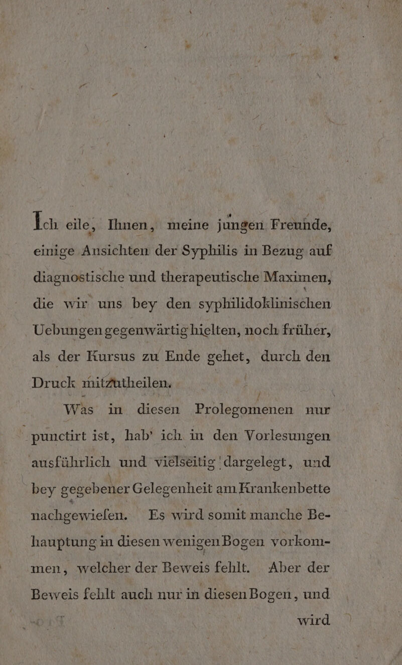 Ich eile, Ihnen, meine jungen Freunde, einige Ansichten der Syphilis in Bezug auf diagnostische und therapeutische Maximen, die wir uns bey den syphilidoklinischen Uebungen gegenwärtighielten, noch früher, als der Kursus zu Ende gehet, durch den Druck mitzutheilen. | u, 1 / Was in diesen Prolegomenen nur punctirt ist, hab’ ich in den Vorlesungen ausführlich und vielseitig dargelest, und bey gegebener Gelegenheit am Krankenbette nachgewielen. Es wird somit manche Be- hauptung in diesen wenigen Bogen vorkom- men, welcher der Beweis fehlt. Aber der Beweis fehlt auch nur in diesenBogen, und wird